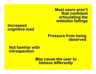 Most users aren’t
                            that confident
                           articulating the
                          websites failings
Increased
cognitive load
                       Pressure from being
                                  observed

Not familiar with
introspection

                 May cause the user to
                  behave differently
 
