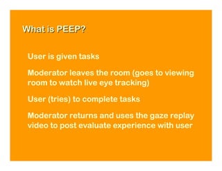 What is PEEP?


 User is given tasks

 Moderator leaves the room (goes to viewing
 room to watch live eye tracking)

 User (tries) to complete tasks

 Moderator returns and uses the gaze replay
 video to post evaluate experience with user
 