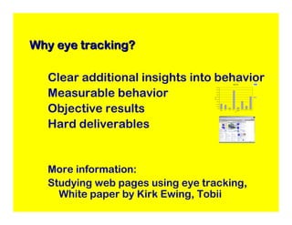 Why eye tracking?

  Clear additional insights into behavior                                             Gaze time




  Measurable behavior
                                             1800.00


                                             1600.00


                                             1400.00


                                             1200.00


                                             1000.00




                                 Gaze time
                                                                                                                                               Mean


                                              800.00




  Objective results
                                              600.00


                                              400.00


                                              200.00


                                                0.00
                                                       Benetton   Nipple   Nipple   Spoon Arm    Website    WFP Logo Leftside Arm Chest Area
                                                         logo                                   Addresses
                                                                                            AOI




  Hard deliverables


  More information:
  Studying web pages using eye tracking,
    White paper by Kirk Ewing, Tobii
 