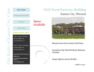 Dial Realty of Kansas City, Corp.         For Lease                       9233 Ward Parkway Building
                                     Features/Amenities
                                                                                        Kansas City, Missouri

                                            Location               Space
                                                                   Available
                                          Suite Plans

                                    (Click on tab to view)

                                    Jeffry A. Haney, Principal
                                    jhaney@dialkc.com
                                    913/339-6969 ex. 12

                                                                               Minutes from the Country Club Plaza
                                    Kristi L. Grego. Leasing Rep
                                    kgrego@dialkc.com
                                    913/339-6969 ex. 17
                                                                               Located on the Ward Parkway Business
                                                                               Corridor
                                    8205 West 108th Terrace
                                    Suite 120
                                    Overland Park, Kansas
                                    66210                                      Larger Spaces can be divided
                                    www.dialkc.com

                                                                                                         Hit ESC to exit flyer
 
