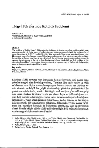 AüiFDXL v(2004J,say /, s. 7/-83
Hegel Felsefesinde Kötülük Problemi
NAİMŞAHİN
YRD.DüÇ.DR, SELÇUK Ü. iLAHiYATFAKÜL1ESİ
e-mail: nsahin@selcuk.edu.tr
abstr.ıct
The problem of Evil in Hegel's Philosophy. In the history of thought, one of the problems which make
people occupied is evi!. In the history of philosophy, many philosopherı; struggled with that problem One of
those philosopherı; is G. W. F. Hegel (177C-1831). Wbat is the evi!?, What are the natural and human evilsl
How was the entry of evi! into the cosmos? Hegel arternpted to answer those questions. According to Hege~
because Gad is absolute good there is not evi! in itself. The evi! became aher the creation of the cosmos. It
vanished through joining of the evi! to Gad. Fundamental offense (sündenfal) was dealt by Hegel in this
dimension. In this Hegel's compromised philosophy, there is an important place of the love. All the happening
things in the cosmos are the play of Gad by itself.
keywords
Hege~ Gad, The love, Absolute existence, Cosmos, Human, Evi! and goadness, Offense, Sin, Paradise, Adam,
Eve, Jesus, The son.
Düşünce Tarihi boyunca hem inananlan, hem de her türlü dini inanca karşı
çıkarılan meşgul eden kötülük problemi,! Tanrı'nın ilim, irade, kudret ve iyilik
sıfatlannın aynı ölçüde savunulamayacağını, bunu savunan her düşünce ve
teist sistemin de büyük bir çelişki içinde olduğu görüşüne götürmüştür.2 Bu
problemin çözümünde, kimileri kötülüğün reel varlığını görmezlikten gelip
onu inkar ederken, kimileri evrende asıl olanın hayır ve iyilik olduğunu, var
olan belli nispetteki kötülüğün, estetik yapıyı tamamlamak için bulunduğunu,
kimileri de şeylerin ancak Zltlan ile bilinebileceğini, bu nedenle de kötülüğün
iyiliğin zorunlu bir tamamlayıcısı olduğunu, dolayısıyla evrende iyinin varol-
ması için mantıken kötünün de bulunması gerektiğini, yine epistemolojik
olarak aıemde iyiliğin bilinip takdir edilebilmesi için, belli miktarda kötülüğün
varolması gerektiğinden söz etmişlerdir)
1 Aydın, Melunet, DinFdst{es~ İzmir, 1987, s. 120; Taylan, Necip, İslamlJürün:esin:le Din Fdst{eIeri, İst,
1997, s. 97; Taylan, Necip, Dütüne Tarihin:le Tanrı SantnU, İst, 1998, s. 143; Aynca kötülük problemi}'"
le ilgili bilgi için bkz. Yararı, Cafer Sadık, KiXiilük 'te 7bro:Jise, Vadi Yay., Ankara, 1997.
2 A}Uın, Melınıet, a.g.e., s. 120.
2 Taylan, Necip, DÜrÜnE Tarihin:le Tanrı SantnU, s. 143.
 