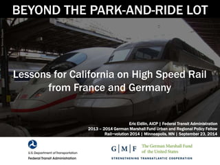 BEYOND THE PARK-AND-RIDE LOT 
Lessons for California on High Speed Rail 
from France and Germany 
Eric Eidlin, AICP | Federal Transit Administration 
2013 – 2014 German Marshall Fund Urban and Regional Policy Fellow 
Rail~volution 2014 | Minneapolis, MN | September 23, 2014 
 