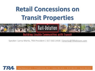 Retail Concessions on Transit Properties 
Speaker: Lorna Moritz, TRA President | 617.502.1418 | ljmoritz@TRAdvisors.com  