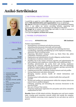ÖNÉLETRAJZ 
Anikó Sztrikinácz 
, 
// PROFILE 
Name 
Anikó Sztrikinácz 
Age 
28 
Email 
aniko.sztrikinacz@gmail.com 
PHONE 
+3630/858-0490 
// Key competences 
§ communicative skills 
§ organizing ability 
§ problem solving skills 
§ reliability 
§ thorough, accurate, quality 
work 
§ service providing attitude 
§ independence 
§ team-worker 
§ endurance 
§ flexibility 
§ creativity 
// SETTING OBJECTIVES 
I would like to apply for a job in HR where my experience of 3 years in the 
field of HR administration and organization means an advantage. 
My aim is to become an employee of a developing, well established company 
where I can utilize my service providing attitude, organizing and 
communication skills, thus contributing to the efficiency of the firm. 
My target is: to acquire new knowledge and skills, in order to succeed in 
solving more and more complex tasks. 
I am open to explore, to learn new areas. 
// WORK EXPERIENCE 
2011-2014 SYNGENTA Ltd. HR Assistant 
Position responsibilities: 
• Participating in recruitment and selection processes 
• Submitting advertisements (internally and externally) 
• Collecting and selecting CV-s, organizing and conducting interviews 
• Coordinating, organizing and following up on the employees trainings, 
administer them in training tracker 
• Organizing HR-related company events e.g. Santa Claus day, photo 
competition, Christmas party etc. 
• Organization and administration of yearly obligatory medical checks 
• Coordination of cafeteria-related activity 
• Handling day-to-day human resources activities and administration for 
both companies (300 employees, central office and 3 additional sites) 
• Handling administration for newly hired and leaving employees: 
preparing the contracts, collecting all necessary data and documents, 
sending the required data to the payroll company, opening a personal file 
for the new comers and keep them up-to-date 
• Updating personal files, modifying working contracts and role profiles 
• Issuing employment and salary statements 
• Managing taxation process, handle all related declarations and 
documents 
• Keeping contact with authorities, worksite health clinic and payroll 
provider 
• Writing and sending out announcements within the company (about new 
joiners, leavers, position changes) 
• Collecting, preparing and forwarding the necessary documents to the 
payroll provider 
• Key user of Nexon Time system 
• Preparing employment registration for 3rd parties and ad hoc retroactive 
employments for NAV 
Results: Master all HR related activities. Managing more and more complex 
tasks, creating good connection network within and outside the company. 
Positive feedback concerning events organized by me and about my work in 
general. 
CV 
 