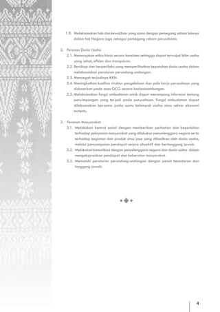 1.9. Melaksanakan hak dan kewajiban yang sama dengan pemegang saham lainnya
        dalam hal Negara juga sebagai pemegang saham perusahaan.

2. Peranan Dunia Usaha
   2.1. Menerapkan etika bisnis secara konsisten sehingga dapat terwujud iklim usaha
        yang sehat, efisien dan transparan.
   2.2. Bersikap dan berperilaku yang memperlihatkan kepatuhan dunia usaha dalam
        melaksanakan peraturan perundang-undangan.
   2.3. Mencegah terjadinya KKN.
   2.4. Meningkatkan kualitas struktur pengelolaan dan pola kerja perusahaan yang
        didasarkan pada asas GCG secara berkesinambungan.
   2.5. Melaksanakan fungsi ombudsman untuk dapat menampung informasi tentang
        penyimpangan yang terjadi pada perusahaan. Fungsi ombudsman dapat
        dilaksanakan bersama pada suatu kelompok usaha atau sektor ekonomi
        tertentu.

3. Peranan Masyarakat
   3.1. Melakukan kontrol sosial dengan memberikan perhatian dan kepedulian
        terhadap pelayanan masyarakat yang dilakukan penyelenggara negara serta
        terhadap kegiatan dan produk atau jasa yang dihasilkan oleh dunia usaha,
        melalui penyampaian pendapat secara obyektif dan bertanggung jawab.
   3.2. Melakukan komunikasi dengan penyelenggara negara dan dunia usaha dalam
        mengekspresikan pendapat dan keberatan masyarakat.
   3.3. Mematuhi peraturan perundang-undangan dengan penuh kesadaran dan
        tanggung jawab.




                                                                                  4
 