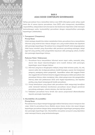 BAB II
                   ASAS GOOD CORPORATE GOVERNANCE

    Setiap perusahaan harus memastikan bahwa asas GCG diterapkan pada setiap aspek
    bisnis dan di semua jajaran perusahaan. Asas GCG yaitu transparansi, akuntabilitas,
    responsibilitas, independensi serta kewajaran dan kesetaraan diperlukan untuk mencapai
    kesinambungan usaha (sustainability) perusahaan dengan memperhatikan pemangku
    kepentingan (stakeholders).

    1. Transparansi (Transparency)
       Prinsip Dasar
       Untuk menjaga obyektivitas dalam menjalankan bisnis, perusahaan harus menyediakan
       informasi yang material dan relevan dengan cara yang mudah diakses dan dipahami
       oleh pemangku kepentingan. Perusahaan harus mengambil inisiatif untuk mengungkapkan
       tidak hanya masalah yang disyaratkan oleh peraturan perundang-undangan, tetapi
       juga hal yang penting untuk pengambilan keputusan oleh pemegang saham, kreditur
       dan pemangku kepentingan lainnya.

      Pedoman Pokok Pelaksanaan
      1.1. Perusahaan harus menyediakan informasi secara tepat waktu, memadai, jelas,
           akurat dan dapat diperbandingkan serta mudah diakses oleh pemangku
           kepentingan sesuai dengan haknya.
      1.2. Informasi yang harus diungkapkan meliputi, tetapi tidak terbatas pada, visi, misi,
           sasaran usaha dan strategi perusahaan, kondisi keuangan, susunan dan kompensasi
           pengurus, pemegang saham pengendali, kepemilikan saham oleh anggota Direksi
           dan anggota Dewan Komisaris beserta anggota keluarganya dalam perusahaan dan
           perusahaan lainnya, sistem manajemen risiko, sistem pengawasan dan pengendalian
           internal, sistem dan pelaksanaan GCG serta tingkat kepatuhannya, dan kejadian
           penting yang dapat mempengaruhi kondisi perusahaan.
      1.3. Prinsip keterbukaan yang dianut oleh perusahaan tidak mengurangi kewajiban
           untuk memenuhi ketentuan kerahasiaan perusahaan sesuai dengan peraturan
           perundang-undangan, rahasia jabatan, dan hak-hak pribadi.
      1.4. Kebijakan perusahaan harus tertulis dan secara proporsional dikomunikasikan
           kepada pemangku kepentingan.

    2. Akuntabilitas (Accountability)
       Prinsip Dasar
       Perusahaan harus dapat mempertanggungjawabkan kinerjanya secara transparan dan
       wajar. Untuk itu perusahaan harus dikelola secara benar, terukur dan sesuai dengan
       kepentingan perusahaan dengan tetap memperhitungkan kepentingan pemegang saham
       dan pemangku kepentingan lain. Akuntabilitas merupakan prasyarat yang diperlukan
       untuk mencapai kinerja yang berkesinambungan.




5
 