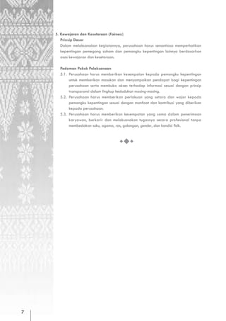 5. Kewajaran dan Kesetaraan (Fairness)
       Prinsip Dasar
       Dalam melaksanakan kegiatannya, perusahaan harus senantiasa memperhatikan
       kepentingan pemegang saham dan pemangku kepentingan lainnya berdasarkan
       asas kewajaran dan kesetaraan.

      Pedoman Pokok Pelaksanaan
      5.1. Perusahaan harus memberikan kesempatan kepada pemangku kepentingan
           untuk memberikan masukan dan menyampaikan pendapat bagi kepentingan
           perusahaan serta membuka akses terhadap informasi sesuai dengan prinsip
           transparansi dalam lingkup kedudukan masing-masing.
      5.2. Perusahaan harus memberikan perlakuan yang setara dan wajar kepada
           pemangku kepentingan sesuai dengan manfaat dan kontribusi yang diberikan
           kepada perusahaan.
      5.3. Perusahaan harus memberikan kesempatan yang sama dalam penerimaan
           karyawan, berkarir dan melaksanakan tugasnya secara profesional tanpa
           membedakan suku, agama, ras, golongan, gender, dan kondisi fisik.




7
 