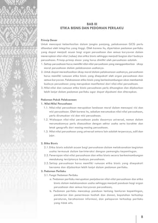 BAB III
               ETIKA BISNIS DAN PEDOMAN PERILAKU


Prinsip Dasar
Untuk mencapai keberhasilan dalam jangka panjang, pelaksanaan GCG perlu
dilandasi oleh integritas yang tinggi. Oleh karena itu, diperlukan pedoman perilaku
yang dapat menjadi acuan bagi organ perusahaan dan semua karyawan dalam
menerapkan nilai-nilai (values) dan etika bisnis sehingga menjadi bagian dari budaya
perusahaan. Prinsip-prinsip dasar yang harus dimiliki oleh perusahaan adalah:
1. Setiap perusahaan harus memiliki nilai-nilai perusahaan yang menggambarkan sikap
   moral perusahaan dalam pelaksanaan usahanya.
2. Untuk dapat merealisasikan sikap moral dalam pelaksanaan usahanya, perusahaan
   harus memiliki rumusan etika bisnis yang disepakati oleh organ perusahaan dan
   semua karyawan. Pelaksanaan etika bisnis yang berkesinambungan akan membentuk
   budaya perusahaan yang merupakan manifestasi dari nilai-nilai perusahaan.
3. Nilai-nilai dan rumusan etika bisnis perusahaan perlu dituangkan dan dijabarkan
   lebih lanjut dalam pedoman perilaku agar dapat dipahami dan diterapkan.

Pedoman Pokok Pelaksanaan
1. Nilai-Nilai Perusahaan
  1.1. Nilai-nilai perusahaan merupakan landasan moral dalam mencapai visi dan
       misi perusahaan. Oleh karena itu, sebelum merumuskan nilai-nilai perusahaan,
       perlu dirumuskan visi dan misi perusahaan.
  1.2. Walaupun nilai-nilai perusahaan pada dasarnya universal, namun dalam
       merumuskannya perlu disesuaikan dengan sektor usaha serta karakter dan
       letak geografis dari masing-masing perusahaan.
  1.3. Nilai-nilai perusahaan yang universal antara lain adalah terpercaya, adil dan
       jujur.

2. Etika Bisnis
   2.1. Etika bisnis adalah acuan bagi perusahaan dalam melaksanakan kegiatan
        usaha termasuk dalam berinteraksi dengan pemangku kepentingan.
   2.2. Penerapan nilai-nilai perusahaan dan etika bisnis secara berkesinambungan
        mendukung terciptanya budaya perusahaan.
   2.3. Setiap perusahaan harus memiliki rumusan etika bisnis yang disepakati
        bersama dan dijabarkan lebih lanjut dalam pedoman perilaku.
3. Pedoman Perilaku
   3.1. Fungsi Pedoman Perilaku
        a. Pedoman perilaku merupakan penjabaran nilai-nilai perusahaan dan etika
            bisnis dalam melaksanakan usaha sehingga menjadi panduan bagi organ
            perusahaan dan semua karyawan perusahaan;
        b. Pedoman perilaku mencakup panduan tentang benturan kepentingan,
            pemberian dan penerimaan hadiah dan donasi, kepatuhan terhadap
            peraturan, kerahasiaan informasi, dan pelaporan terhadap perilaku
            yang tidak etis.



                                                                                  8
 