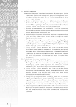 3.2. Benturan Kepentingan
         a. Benturan kepentingan adalah keadaan dimana terdapat konflik antara
             kepentingan ekonomis perusahaan dan kepentingan ekonomis pribadi
             pemegang saham, angggota Dewan Komisaris dan Direksi, serta
             karyawan perusahaan;
         b. Dalam menjalankan tugas dan kewajibannya, anggota Dewan
             Komisaris dan Direksi serta karyawan perusahaan harus senantiasa
             mendahulukan kepentingan ekonomis perusahaan diatas kepentingan
             ekonomis pribadi atau keluarga, maupun pihak lainnya;
         c. Anggota Dewan Komisaris dan Direksi serta karyawan perusahaan
             dilarang menyalahgunakan jabatan untuk kepentingan atau keuntungan
             pribadi, keluarga dan pihak-pihak lain;
         d. Dalam hal pembahasan dan pengambilan keputusan yang mengandung
             unsur benturan kepentingan, pihak yang bersangkutan tidak
             diperkenankan ikut serta;
         e. Pemegang saham yang mempunyai benturan kepentingan harus
             mengeluarkan suaranya dalam Rapat Umum Pemegang Saham (RUPS)
             sesuai dengan keputusan yang diambil oleh pemegang saham yang
             tidak mempunyai benturan kepentingan;
         f. Setiap anggota Dewan Komisaris dan Direksi serta karyawan
             perusahaan yang memiliki wewenang pengambilan keputusan
             diharuskan setiap tahun membuat pernyataan tidak memiliki benturan
             kepentingan terhadap setiap keputusan yang telah dibuat olehnya
             dan telah melaksanakan pedoman perilaku yang ditetapkan oleh
             perusahaan.
    3.3. Pemberian dan Penerimaan Hadiah dan Donasi
         a. Setiap anggota Dewan Komisaris dan Direksi serta karyawan perusahaan
             dilarang memberikan atau menawarkan sesuatu, baik langsung ataupun
             tidak langsung, kepada pejabat negara dan atau individu yang mewakili
             mitra bisnis, yang dapat mempengaruhi pengambilan keputusan;
         b. Setiap anggota Dewan Komisaris dan Direksi serta karyawan
             perusahaan dilarang menerima sesuatu untuk kepentingannya, baik
             langsung ataupun tidak langsung, dari mitra bisnis, yang dapat
             mempengaruhi pengambilan keputusan;
         c. Donasi oleh perusahaan ataupun pemberian suatu aset perusahaan
             kepada partai politik atau seorang atau lebih calon anggota badan
             legislatif maupun eksekutif, hanya boleh dilakukan sesuai dengan
             peraturan perundang-undangan. Dalam batas kepatutan sebagaimana
             ditetapkan oleh perusahaan, donasi untuk amal dapat dibenarkan;
         d. Setiap anggota Dewan Komisaris dan Direksi serta karyawan perusahaan
             diharuskan setiap tahun membuat pernyataan tidak memberikan sesuatu
             dan atau menerima sesuatu yang dapat mempengaruhi pengambilan
             keputusan.




9
 