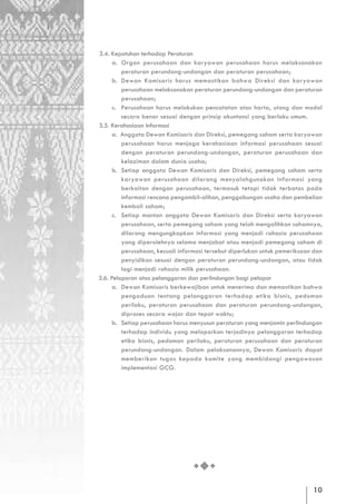 3.4. Kepatuhan terhadap Peraturan
      a. Organ perusahaan dan karyawan perusahaan harus melaksanakan
         peraturan perundang-undangan dan peraturan perusahaan;
      b. Dewan Komisaris harus memastikan bahwa Direksi dan karyawan
         perusahaan melaksanakan peraturan perundang-undangan dan peraturan
         perusahaan;
      c. Perusahaan harus melakukan pencatatan atas harta, utang dan modal
         secara benar sesuai dengan prinsip akuntansi yang berlaku umum.
3.5. Kerahasiaan Informasi
      a. Anggota Dewan Komisaris dan Direksi, pemegang saham serta karyawan
         perusahaan harus menjaga kerahasiaan informasi perusahaan sesuai
         dengan peraturan perundang-undangan, peraturan perusahaan dan
         kelaziman dalam dunia usaha;
      b. Setiap anggota Dewan Komisaris dan Direksi, pemegang saham serta
         karyawan perusahaan dilarang menyalahgunakan informasi yang
         berkaitan dengan perusahaan, termasuk tetapi tidak terbatas pada
         informasi rencana pengambil-alihan, penggabungan usaha dan pembelian
         kembali saham;
      c. Setiap mantan anggota Dewan Komisaris dan Direksi serta karyawan
         perusahaan, serta pemegang saham yang telah mengalihkan sahamnya,
         dilarang mengungkapkan informasi yang menjadi rahasia perusahaan
         yang diperolehnya selama menjabat atau menjadi pemegang saham di
         perusahaan, kecuali informasi tersebut diperlukan untuk pemeriksaan dan
         penyidikan sesuai dengan peraturan perundang-undangan, atau tidak
         lagi menjadi rahasia milik perusahaan.
3.6. Pelaporan atas pelanggaran dan perlindungan bagi pelapor
      a. Dewan Komisaris berkewajiban untuk menerima dan memastikan bahwa
         pengaduan tentang pelanggaran terhadap etika bisnis, pedoman
         perilaku, peraturan perusahaan dan peraturan perundang-undangan,
         diproses secara wajar dan tepat waktu;
      b. Setiap perusahaan harus menyusun peraturan yang menjamin perlindungan
         terhadap individu yang melaporkan terjadinya pelanggaran terhadap
         etika bisnis, pedoman perilaku, peraturan perusahaan dan peraturan
         perundang-undangan. Dalam pelaksanannya, Dewan Komisaris dapat
         memberikan tugas kepada komite yang membidangi pengawasan
         implementasi GCG.




                                                                            10
 