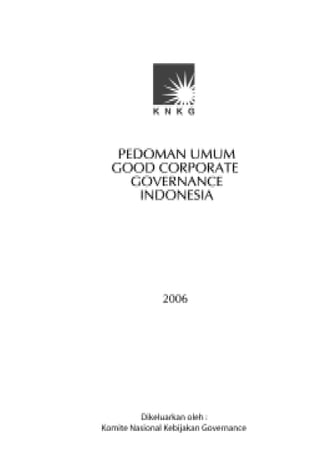 Pedoman Umum Good Corporate Governance Indonesia 2006 ini
merupakan penyempurnaan dari Pedoman Umum GCG Indonesia tahun 2001.




Komite Nasional Kebijakan Governance
Gedung Bursa Efek Jakarta Tower I - Lt. 2
Jl. Jend. Sudirman Kav. 52-53 Jakarta 12190
Indonesia
Telp. (62-21) 5155877, 5155879
Fax. (62-21) 5155880



Website : www.governance-indonesia.or.id
 