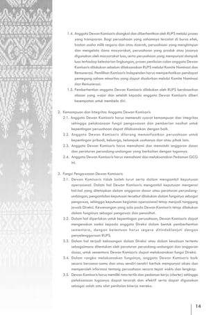 1.4. Anggota Dewan Komisaris diangkat dan diberhentikan oleh RUPS melalui proses
          yang transparan. Bagi perusahaan yang sahamnya tercatat di bursa efek,
          badan usaha milik negara dan atau daerah, perusahaan yang menghimpun
          dan mengelola dana masyarakat, perusahaan yang produk atau jasanya
          digunakan oleh masyarakat luas, serta perusahaan yang mempunyai dampak
          luas terhadap kelestarian lingkungan, proses penilaian calon anggota Dewan
          Komisaris dilakukan sebelum dilaksanakan RUPS melalui Komite Nominasi dan
          Remunerasi. Pemilihan Komisaris Independen harus memperhatikan pendapat
          pemegang saham minoritas yang dapat disalurkan melalui Komite Nominasi
          dan Remunerasi.
     1.5. Pemberhentian anggota Dewan Komisaris dilakukan oleh RUPS berdasarkan
          alasan yang wajar dan setelah kepada anggota Dewan Komisaris diberi
          kesempatan untuk membela diri.

2. Kemampuan dan Integritas Anggota Dewan Komisaris
   2.1. Anggota Dewan Komisaris harus memenuhi syarat kemampuan dan integritas
        sehingga pelaksanaan fungsi pengawasan dan pemberian nasihat untuk
        kepentingan perusahaan dapat dilaksanakan dengan baik.
   2.2. Anggota Dewan Komisaris dilarang memanfaatkan perusahaan untuk
        kepentingan pribadi, keluarga, kelompok usahanya dan atau pihak lain.
   2.3. Anggota Dewan Komisaris harus memahami dan mematuhi anggaran dasar
        dan peraturan perundang-undangan yang berkaitan dengan tugasnya.
   2.4. Anggota Dewan Komisaris harus memahami dan melaksanakan Pedoman GCG
        ini.

3. Fungsi Pengawasan Dewan Komisaris
   3.1. Dewan Komisaris tidak boleh turut serta dalam mengambil keputusan
        operasional. Dalam hal Dewan Komisaris mengambil keputusan mengenai
        hal-hal yang ditetapkan dalam anggaran dasar atau peraturan perundang-
        undangan, pengambilan keputusan tersebut dilakukan dalam fungsinya sebagai
        pengawas, sehingga keputusan kegiatan operasional tetap menjadi tanggung
        jawab Direksi. Kewenangan yang ada pada Dewan Komisaris tetap dilakukan
        dalam fungsinya sebagai pengawas dan penasihat.
   3.2. Dalam hal diperlukan untuk kepentingan perusahaan, Dewan Komisaris dapat
        mengenakan sanksi kepada anggota Direksi dalam bentuk pemberhentian
        sementara, dengan ketentuan harus segera ditindaklanjuti dengan
        penyelenggaraan RUPS.
   3.3. Dalam hal terjadi kekosongan dalam Direksi atau dalam keadaan tertentu
        sebagaimana ditentukan oleh peraturan perundang-undangan dan anggaran
        dasar, untuk sementara Dewan Komisaris dapat melaksanakan fungsi Direksi.
   3.4. Dalam rangka melaksanakan fungsinya, anggota Dewan Komisaris baik
        secara bersama-sama dan atau sendiri-sendiri berhak mempunyai akses dan
        memperoleh informasi tentang perusahaan secara tepat waktu dan lengkap.
   3.5. Dewan Komisaris harus memiliki tata tertib dan pedoman kerja (charter) sehingga
        pelaksanaan tugasnya dapat terarah dan efektif serta dapat digunakan
        sebagai salah satu alat penilaian kinerja mereka.




                                                                                     14
 