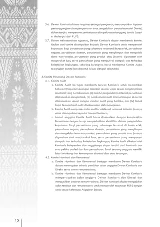 3.6. Dewan Komisaris dalam fungsinya sebagai pengawas, menyampaikan laporan
             pertanggungjawaban pengawasan atas pengelolaan perusahaan oleh Direksi,
             dalam rangka memperoleh pembebasan dan pelunasan tanggung jawab (acquit
             et decharge) dari RUPS.
        3.7. Dalam melaksanakan tugasnya, Dewan Komisaris dapat membentuk komite.
             Usulan dari komite disampaikan kepada Dewan Komisaris untuk memperoleh
             keputusan. Bagi perusahaan yang sahamnya tercatat di bursa efek, perusahaan
             negara, perusahaan daerah, perusahaan yang menghimpun dan mengelola
             dana masyarakat, perusahaan yang produk atau jasanya digunakan oleh
             masyarakat luas, serta perusahaan yang mempunyai dampak luas terhadap
             kelestarian lingkungan, sekurang-kurangnya harus membentuk Komite Audit,
             sedangkan komite lain dibentuk sesuai dengan kebutuhan.

     4. Komite Penunjang Dewan Komisaris
        4.1. Komite Audit
               a. Komite Audit bertugas membantu Dewan Komisaris untuk memastikan
                  bahwa: (i) laporan keuangan disajikan secara wajar sesuai dengan prinsip
                  akuntansi yang berlaku umum, (ii) struktur pengendalian internal perusahaan
                  dilaksanakan dengan baik, (iii) pelaksanaan audit internal maupun eksternal
                  dilaksanakan sesuai dengan standar audit yang berlaku, dan (iv) tindak
                  lanjut temuan hasil audit dilaksanakan oleh manajemen;
               b. Komite Audit memproses calon auditor eksternal termasuk imbalan jasanya
                  untuk disampaikan kepada Dewan Komisaris;
               c. Jumlah anggota Komite Audit harus disesuaikan dengan kompleksitas
                  Perusahaan dengan tetap memperhatikan efektifitas dalam pengambilan
                  keputusan. Bagi perusahaan yang sahamnya tercatat di bursa efek,
                  perusahaan negara, perusahaan daerah, perusahaan yang menghimpun
                  dan mengelola dana masyarakat, perusahaan yang produk atau jasanya
                  digunakan oleh masyarakat luas, serta perusahaan yang mempunyai
                  dampak luas terhadap kelestarian lingkungan, Komite Audit diketuai oleh
                  Komisaris Independen dan anggotanya dapat terdiri dari Komisaris dan
                  atau pelaku profesi dari luar perusahaan. Salah seorang anggota memiliki
                  latar belakang dan kemampuan akuntasi dan atau keuangan.
         4.2. Komite Nominasi dan Remunerasi
               a. Komite Nominasi dan Remunerasi bertugas membantu Dewan Komisaris
                   dalam menetapkan kriteria pemilihan calon anggota Dewan Komisaris dan
                   Direksi serta sistem remunerasinya;
               b. Komite Nominasi dan Remunerasi bertugas membantu Dewan Komisaris
                   mempersiapkan calon anggota Dewan Komisaris dan Direksi dan
                   mengusulkan besaran remunerasinya:. Dewan Komisaris dapat mengajukan
                   calon tersebut dan remunerasinya untuk memperoleh keputusan RUPS dengan
                   cara sesuai ketentuan Anggaran Dasar;




15
 