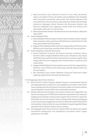 c. Bagi perusahaan yang sahamnya tercatat di bursa efek, perusahaan
          negara, perusahaan daerah, perusahaan yang menghimpun dan mengelola
          dana masyarakat, perusahaan yang produk atau jasanya digunakan oleh
          masyarakat luas, serta perusahaan yang mempunyai dampak luas terhadap
          kelestarian lingkungan, Komite Nominasi dan Remunerasi diketuai oleh
          Komisaris Independen dan anggotanya dapat terdiri dari Komisaris dan
          atau pelaku profesi dari luar perusahaan;
       d. Keberadaan Komite Nominasi dan Remunerasi serta tata kerjanya dilaporkan
          dalam RUPS.
  4.3. Komite Kebijakan Risiko
       a. Komite Kebijakan Risiko bertugas membantu Dewan Komisaris dalam mengkaji
          sistem manajemen risiko yang disusun oleh Direksi serta menilai toleransi risiko
          yang dapat diambil oleh perusahaan;
       b. Anggota Komite Kebijakan Risiko terdiri dari anggota Dewan Komisaris, namun
          bilamana perlu dapat juga menunjuk pelaku profesi dari luar perusahaan.
  4.4. Komite Kebijakan Corporate Governance
       a. Komite Kebijakan Corporate Governance bertugas membantu Dewan
          Komisaris dalam mengkaji kebijakan GCG secara menyeluruh yang disusun
          oleh Direksi serta menilai konsistensi penerapannya, termasuk yang bertalian
          dengan etika bisnis dan tanggung jawab sosial perusahaan (corporate social
          responsibility);
       b. Anggota Komite Kebijakan Corporate Governance terdiri dari anggota Dewan
          Komisaris, namun bilamana perlu dapat juga menunjuk pelaku profesi dari
          luar perusahaan;
       c. Bila dipandang perlu, Komite Kebijakan Corporate Governance dapat
          digabung dengan Komite Nominasi dan Remunerasi.

5. Pertanggungjawaban Dewan Komisaris
   5.1. Dewan Komisaris dalam fungsinya sebagai pengawas, menyampaikan laporan
         pertanggungjawaban pengawasan atas pengelolaan perusahaan oleh Direksi.
         Laporan pengawasan Dewan Komisaris merupakan bagian dari laporan tahunan
         yang disampaikan kepada RUPS untuk memperoleh persetujuan.
   5.2. Dengan diberikannya persetujuan atas laporan tahunan dan pengesahan atas
         laporan keuangan, berarti RUPS telah memberikan pembebasan dan pelunasan
         tanggung jawab kepada masing-masing anggota Dewan Komisaris sejauh hal-
         hal tersebut tercermin dari laporan tahunan, dengan tidak mengurangi tanggung
         jawab masing-masing anggota Dewan Komisaris dalam hal terjadi tindak pidana
         atau kesalahan dan atau kelalaian yang menimbulkan kerugian bagi pihak ketiga
         yang tidak dapat dipenuhi dengan aset perusahaan.
   5.3. Pertanggungjawaban Dewan Komisaris kepada RUPS merupakan perwujudan
         akuntabilitas pengawasan atas pengelolaan perusahaan dalam rangka
         pelaksanaan asas GCG.




                                                                                      16
 