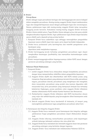 D. Direksi
        Prinsip Dasar
        Direksi sebagai organ perusahaan bertugas dan bertanggungjawab secara kolegial
        dalam mengelola perusahaan. Masing-masing anggota Direksi dapat melaksanakan
        tugas dan mengambil keputusan sesuai dengan pembagian tugas dan wewenangnya.
        Namun, pelaksanaan tugas oleh masing-masing anggota Direksi tetap merupakan
        tanggung jawab bersama. Kedudukan masing-masing anggota Direksi termasuk
        Direktur Utama adalah setara. Tugas Direktur Utama sebagai primus inter pares adalah
        mengkoordinasikan kegiatan Direksi. Agar pelaksanaan tugas Direksi dapat berjalan
        secara efektif, perlu dipenuhi prinsip-prinsip berikut:
        1. Komposisi Direksi harus sedemikian rupa sehingga memungkinkan pengambilan
           keputusan secara efektif, tepat dan cepat, serta dapat bertindak independen.
        2. Direksi harus profesional yaitu berintegritas dan memiliki pengalaman serta
           kecakapan yang
           diperlukan untuk menjalankan tugasnya.
        3. Direksi bertanggung jawab terhadap pengelolaan perusahaan agar dapat
           menghasilkan keuntungan (profitability) dan memastikan kesinambungan usaha
           perusahaan.
        4. Direksi mempertanggungjawabkan kepengurusannya dalam RUPS sesuai dengan
           peraturan perundang-undangan yang berlaku.

        Pedoman Pokok Pelaksanaan
        1. Komposisi Direksi
           1.1. Jumlah anggota Direksi harus disesuaikan dengan kompleksitas perusahaan
                dengan tetap memperhatikan efektifitas dalam pengambilan keputusan.
           1.2. Anggota Direksi dipilih dan diberhentikan oleh RUPS melalui proses yang
                transparan. Bagi perusahaan yang sahamnya tercatat di bursa efek, perusahaan
                negara, perusahaan daerah, perusahaan yang menghimpun dan mengelola
                dana masyarakat, perusahaan yang produk atau jasanya digunakan oleh
                masyarakat luas, serta perusahaan yang mempunyai dampak luas terhadap
                kelestarian lingkungan, proses penilaian calon anggota Direksi dilakukan
                sebelum dilaksanakan RUPS melalui Komite Nominasi dan Remunerasi.
           1.3. Pemberhentian anggota Direksi dilakukan oleh RUPS berdasarkan alasan
                yang wajar dan setelah kepada yang bersangkutan diberi kesempatan untuk
                membela diri.
           1.4. Seluruh anggota Direksi harus berdomisili di Indonesia, di tempat yang
                memungkinkan pelaksanaan tugas pengelolaan perusahaan sehari-hari.

        2. Kemampuan dan Integritas Anggota Direksi
           2.1. Anggota Direksi harus memenuhi syarat kemampuan dan integritas sehingga
                pelaksanaan fungsi pengelolaan perusahaan dapat dilaksanakan dengan
                baik.
           2.2. Anggota Direksi dilarang memanfaatkan perusahaan untuk kepentingan
                pribadi, keluarga, kelompok usahanya dan atau pihak lain.
           2.3. Anggota Direksi harus memahami dan mematuhi anggaran dasar dan peraturan
                perundang-undangan yang berkaitan dengan tugasnya.
           2.4. Anggota Direksi harus memahami dan melaksanakan Pedoman GCG ini.


17
 