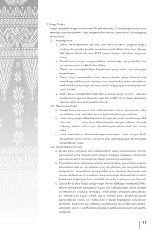 3. Fungsi Direksi
   Fungsi pengelolaan perusahaan oleh Direksi mencakup 5 (lima) tugas utama yaitu
   kepengurusan, manajemen risiko, pengendalian internal, komunikasi, dan tanggung
   jawab sosial.
    3.1. Kepengurusan
         a. Direksi harus menyusun visi, misi, dan nilai-nilai serta program jangka
            panjang dan jangka pendek perusahaan untuk dibicarakan dan disetujui
            oleh Dewan Komisaris atau RUPS sesuai dengan ketentuan anggaran
            dasar;
         b. Direksi harus dapat mengendalikan sumberdaya yang dimiliki oleh
            perusahaan secara efektif dan efisien;
         c. Direksi harus memperhatikan kepentingan yang wajar dari pemangku
            kepentingan;
         d. Direksi dapat memberikan kuasa kepada komite yang dibentuk untuk
            mendukung pelaksanaan tugasnya atau kepada karyawan perusahaan
            untuk melaksanakan tugas tertentu, namun tanggung jawab tetap berada
            pada Direksi;
         e. Direksi harus memiliki tata tertib dan pedoman kerja (charter) sehingga
            pelaksanaan tugasnya dapat terarah dan efektif serta dapat digunakan
            sebagai salah satu alat penilaian kinerja.
    3.2. Manajemen Risiko
         a. Direksi harus menyusun dan melaksanakan sistem manajemen risiko
            perusahaan yang mencakup seluruh aspek kegiatan perusahaan;
         b. Untuk setiap pengambilan keputusan strategis, termasuk penciptaan produk
            atau jasa          baru, harus diperhitungkan dengan seksama dampak
            risikonya, dalam arti adanya keseimbangan antara hasil dan beban
            risiko;
         c. Untuk memastikan dilaksanakannya manajemen risiko dengan baik,
            perusahaan perlu memiliki unit kerja atau penanggungjawab terhadap
            pengendalian risiko.
    3.3. Pengendalian Internal
         a. Direksi harus menyusun dan melaksanakan sistem pengendalian internal
            perusahaan yang handal dalam rangka menjaga kekayaan dan kinerja
            perusahaan serta memenuhi peraturan perundang-undangan.
         b. Perusahaan yang sahamnya tercatat di bursa efek, perusahaan negara,
            perusahaan daerah, perusahaan yang menghimpun dan mengelola dana
            masyarakat, perusahaan yang produk atau jasanya digunakan oleh
            masyarakat luas, serta perusahaan yang mempunyai dampak luas terhadap
            kelestarian lingkungan, harus memiliki satuan kerja pengawasan internal;
         c. Satuan kerja atau fungsi pengawasan internal bertugas membantu Direksi
            dalam memastikan pencapaian tujuan dan kelangsungan usaha dengan:
            (i) melakukan evaluasi terhadap pelaksanaan program perusahaan;
            (ii) memberikan saran dalam upaya memperbaiki efektifitas proses
            pengendalian risiko; (iii) melakukan evaluasi kepatuhan perusahaan
            terhadap peraturan perusahaan, pelaksanaan GCG dan perundang-
            undangan; dan (iv) memfasilitasi kelancaran pelaksanaan audit oleh auditor
            eksternal;


                                                                                  18
 