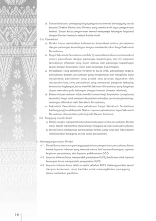 d. Satuan kerja atau pemegang fungsi pengawasan internal bertanggung jawab
                 kepada Direktur Utama atau Direktur yang membawahi tugas pengawasan
                 internal. Satuan kerja pengawasan internal mempunyai hubungan fungsional
                 dengan Dewan Komisaris melalui Komite Audit.
        3.4. Komunikasi
             a. Direksi harus memastikan kelancaran komunikasi antara perusahaan
                 dengan pemangku kepentingan dengan memberdayakan fungsi Sekretaris
                 Perusahaan;
             b. Fungsi Sekretaris Perusahaan adalah: (i) memastikan kelancaran komunikasi
                 antara perusahaan dengan pemangku kepentingan; dan (ii) menjamin
                 tersedianya informasi yang boleh diakses oleh pemangku kepentingan
                 sesuai dengan kebutuhan wajar dari pemangku kepentingan;
             c. Perusahaan yang sahamnya tercatat di bursa efek, perusahaan negara,
                 perusahaan daerah, perusahaan yang menghimpun dan mengelola dana
                 masyarakat, perusahaan yang produk atau jasanya digunakan oleh
                 masyarakat luas, serta perusahaan yang mempunyai pengaruh terhadap
                 kelestarian lingkungan, harus memiliki Sekretaris Perusahaan yang fungsinya
                 dapat mencakup pula hubungan dengan investor (investor relations);
             d. Dalam hal perusahaan tidak memiliki satuan kerja kepatuhan (compliance)
                 tersendiri, fungsi untuk menjamin kepatuhan terhadap peraturan perundang-
                 undangan dilakukan oleh Sekretaris Perusahaan;
             e. Sekretaris Perusahaan atau pelaksana fungsi Sekretaris Perusahaan
                 bertanggung jawab kepada Direksi. Laporan pelaksanaan tugas Sekretaris
                 Perusahaan disampaikan pula kepada Dewan Komisaris.
       3.5. Tanggung Jawab Sosial
              a. Dalam rangka mempertahankan kesinambungan usaha perusahaan, Direksi
                 harus dapat memastikan dipenuhinya tanggung jawab sosial perusahaan;
              b. Direksi harus mempunyai perencanaan tertulis yang jelas dan fokus dalam
                 melaksanakan tanggung jawab sosial perusahaan.

     4. Pertanggungjawaban Direksi
        4.1. Direksi harus menyusun pertanggungjawaban pengelolaan perusahaan dalam
             bentuk laporan tahunan yang memuat antara lain laporan keuangan, laporan
             kegiatan perusahaan, dan laporan pelaksanaan GCG.
        4.2. Laporan tahunan harus memperoleh persetujuan RUPS, dan khusus untuk laporan
             keuangan harus memperoleh pengesahan RUPS.
        4.3. Laporan tahunan harus telah tersedia sebelum RUPS diselenggarakan sesuai
             dengan ketentuan yang berlaku untuk memungkinkan pemegang
             saham melakukan penilaian.




19
 