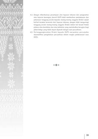 4.4. Dengan diberikannya persetujuan atas laporan tahunan dan pengesahan
     atas laporan keuangan, berarti RUPS telah memberikan pembebasan dan
     pelunasan tanggung jawab kepada masing-masing anggota Direksi sejauh
     hal-hal tersebut tercermin dari laporan tahunan, dengan tidak mengurangi
     tanggung jawab masing-masing anggota Direksi dalam hal terjadi tindak
     pidana atau kesalahan dan atau kelalaian yang menimbulkan kerugian bagi
     pihak ketiga yang tidak dapat dipenuhi dengan aset perusahaan.
4.5. Pertanggungjawaban Direksi kepada RUPS merupakan perwujudan
     akuntabilitas pengelolaan perusahaan dalam rangka pelaksanaan asas
     GCG.




                                                                         20
 