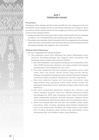 BAB V
                                 PEMEGANG SAHAM

     Prinsip Dasar
     Pemegang saham sebagai pemilik modal, memiliki hak dan tanggung jawab atas
     perusahaan sesuai dengan peraturan perundang-undangan dan anggaran dasar
     perusahaan. Dalam melaksanakan hak dan tanggung jawabnya, perlu diperhatikan
     prinsip-prinsip sebagai berikut:
     1. Pemegang saham harus menyadari bahwa dalam melaksanakan hak dan tanggung
         jawabnya harus memperhatikan juga kelangsungan hidup perusahaan.
     2 . Perusahaan harus menjamin dapat terpenuhinya hak dan tanggung jawab pemegang
         saham atas dasar asas kewajaran dan kesetaraan (fairness) sesuai dengan peraturan
         perundang-undangan dan anggaran dasar perusahaan.

     Pedoman Pokok Pelaksanaan
     1. Hak dan Tanggungjawab Pemegang Saham
        1.1. Hak pemegang saham harus dilindungi dan dapat dilaksanakan sesuai
             peraturan perundang-undangan dan anggaran dasar perusahaan. Hak
             pemegang saham tersebut pada dasarnya meliputi:
             a. Hak untuk menghadiri, menyampaikan pendapat, dan memberikan suara
                dalam RUPS berdasarkan ketentuan satu saham memberi hak kepada
                pemegangnya untuk mengeluarkan satu suara;
             b. Hak untuk memperoleh informasi mengenai perusahaan secara tepat
                waktu, benar dan teratur, kecuali hal-hal yang bersifat rahasia,
                sehingga memungkinkan pemegang saham membuat keputusan mengenai
                investasinya dalam perusahaan berdasarkan informasi yang akurat;
             c. Hak untuk menerima bagian dari keuntungan perusahaan yang
                diperuntukkan bagi pemegang saham dalam bentuk dividen dan
                pembagian keuntungan lainnya, sebanding dengan jumlah saham yang
                dimilikinya;
             d. Hak untuk memperoleh penjelasan lengkap dan informasi yang
                akurat mengenai prosedur yang harus dipenuhi berkenaan dengan
                penyelenggaraan RUPS agar pemegang saham dapat berpartisipasi
                dalam pengambilan keputusan, termasuk keputusan mengenai hal-hal
                yang mempengaruhi eksistensi perusahaan dan hak pemegang saham;
             e. Dalam hal terdapat lebih dari satu jenis dan klasifikasi saham dalam
                perusahaan, maka: (i) setiap pemegang saham berhak mengeluarkan
                suara sesuai dengan jenis, klasifikasi dan jumlah saham yang dimiliki;
                dan (ii) setiap pemegang saham berhak untuk diperlakukan setara
                berdasarkan jenis dan klasifikasi saham yang dimilikinya.




21
 