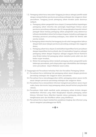 1.2. Pemegang saham harus menyadari tanggung jawabnya sebagai pemilik modal
       dengan memperhatikan peraturan perundang-undangan dan anggaran dasar
       perusahaan. Tanggung jawab pemegang saham tersebut pada dasarnya
       meliputi:
       a. Pemegang saham pengendali harus dapat: (i) memperhatikan kepentingan
           pemegang saham minoritas dan pemangku kepentingan lainnya sesuai
           peraturan perundang-undangan; dan (ii) mengungkapkan kepada instansi
           penegak hukum tentang pemegang saham pengendali yang sebenarnya
           (ultimate shareholders) dalam hal terdapat dugaan terjadinya pelanggaran
           terhadap peraturan perundang-undangan, atau dalam hal diminta oleh
           otoritas terkait;
       b. Pemegang saham minoritas bertanggung jawab untuk menggunakan haknya
           dengan baik sesuai dengan peraturan perundang-undangan dan anggaran
           dasar;
       c. Pemegang saham harus dapat: (i) memisahkan kepemilikan harta perusahaan
           dengan kepemilikan harta pribadi; dan (ii) memisahkan fungsinya sebagai
           pemegang saham dengan fungsinya sebagai anggota Dewan Komisaris
           atau Direksi dalam hal pemegang saham menjabat pada salah satu dari
           kedua organ tersebut;
       d. Dalam hal pemegang saham menjadi pemegang saham pengendali pada
           beberapa perusahaan, perlu diupayakan agar akuntabilitas dan hubungan
           antar-perusahaan dapat dilakukan secara jelas.

2. Tanggungjawab Perusahaan terhadap Hak dan Kewajiban Pemegang Saham
   2.1. Perusahaan harus melindungi hak pemegang saham sesuai dengan peraturan
        perundang-undangan dan anggaran dasar perusahaan.
   2.2. Perusahaan harus menyelenggarakan daftar pemegang saham secara tertib
        sesuai dengan peraturan perundang-undangan dan anggaran dasar.
   2.3. Perusahaan harus menyediakan informasi mengenai perusahaan secara tepat
        waktu, benar dan teratur bagi pemegang saham, kecuali hal-hal yang bersifat
        rahasia.
   2.4. Perusahaan tidak boleh memihak pada pemegang saham tertentu dengan
        memberikan informasi yang tidak diungkapkan kepada pemegang saham
        lainnya. Informasi harus diberikan kepada semua pemegang saham tanpa
        menghiraukan jenis dan klasifikasi saham yang dimilikinya.
   2.5. Perusahaan harus dapat memberikan penjelasan lengkap dan informasi yang
        akurat mengenai penyelenggaraan RUPS.




                                                                               22
 
