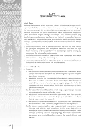 BAB VI
                            PEMANGKU KEPENTINGAN


     Prinsip Dasar
     Pemangku kepentingan -selain pemegang saham- adalah mereka yang memiliki
     kepentingan terhadap perusahaan dan mereka yang terpengaruh secara langsung
     oleh keputusan strategis dan operasional perusahaan, yang antara lain terdiri dari
     karyawan, mitra bisnis, dan masyarakat terutama sekitar tempat usaha perusahaan.
     Antara perusahaan dengan pemangku kepentingan harus terjalin hubungan yang
     sesuai dengan asas kewajaran dan kesetaraan (fairness) berdasarkan ketentuan
     yang berlaku bagi masing-masing pihak. Agar hubungan antara perusahaan dengan
     pemangku kepentingan berjalan dengan baik, perlu diperhatikan prinsip-prinsip sebagai
     berikut:
     1. Perusahaan menjamin tidak terjadinya diskriminasi berdasarkan suku, agama,
        ras, golongan, dan gender serta terciptanya perlakuan yang adil dan jujur
        dalam mendorong perkembangan karyawan sesuai dengan potensi, kemampuan,
        pengalaman dan keterampilan masing-masing.
     2. Perusahaan dan mitra bisnis harus bekerja sama untuk kepentingan kedua belah
        pihak atas dasar prinsip saling menguntungkan.
     3. Perusahaan harus memperhatikan kepentingan umum, terutama masyarakat sekitar
        perusahaan, serta pengguna produk dan jasa perusahaan.

     Pedoman Pokok Pelaksanaan
     1. Karyawan
        1.1. Perusahaan harus menggunakan kemampuan bekerja dan kriteria yang terkait
             dengan sifat pekerjaan secara taat asas dalam mengambil keputusan mengenai
             penerimaan karyawan.
        1.2. Penetapan besarnya gaji, keikutsertaan dalam pelatihan, penetapan jenjang
             karir dan penentuan persyaratan kerja lainnya harus dilakukan secara
             obyektif, tanpa membedakan suku, agama, ras, golongan, gender, dan kondisi
             fisik seseorang, atau keadaan khusus lainnya yang dilindungi oleh peraturan
             perundang-undangan.
        1.3. Perusahaan harus memiliki peraturan tertulis yang mengatur dengan jelas pola
             rekrutmen serta hak dan kewajiban karyawan.
        1.4. Perusahaan harus menjamin terciptanya lingkungan kerja yang kondusif,
             termasuk kesehatan dan keselamatan kerja agar setiap karyawan dapat
             bekerja secara kreatif dan produktif.
        1.5. Perusahaan harus memastikan tersedianya informasi yang perlu diketahui oleh
             karyawan melalui sistem komunikasi yang berjalan baik dan tepat waktu.
        1.6. Perusahaan harus memastikan agar karyawan tidak menggunakan nama,
             fasilitas, atau hubungan baik perusahaan dengan pihak eksternal untuk
             kepentingan pribadi. Untuk itu perusahaan harus mempunyai sistem yang dapat
             menjaga agar setiap karyawan menjunjung tinggi standar etika dan nilai-nilai
             perusahaan serta mematuhi kebijakan, peraturan dan prosedur internal yang
             berlaku.



23
 