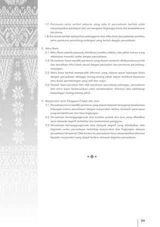 1.7. Karyawan serta serikat pekerja yang ada di perusahaan berhak untuk
         menyampaikan pendapat dan usul mengenai lingkungan kerja dan kesejahteraan
         karyawan.
   1.8. Karyawan berhak melaporkan pelanggaran atas etika bisnis dan pedoman perilaku,
         serta peraturan perundang-undangan yang terkait dengan perusahaan.

2. Mitra Bisnis
   2.1. Mitra Bisnis adalah pemasok, distributor, kreditur, debitur, dan pihak lainnya yang
        melakukan transaksi usaha dengan perusahaan.
   2.2. Perusahaan harus memiliki peraturan yang dapat menjamin dilaksanakannya hak
        dan kewajiban mitra bisnis sesuai dengan perjanjian dan peraturan perundang-
        undangan.
   2.3. Mitra bisnis berhak memperoleh informasi yang relevan sesuai hubungan bisnis
        dengan perusahaan sehingga masing-masing pihak dapat membuat keputusan
        atas dasar pertimbangan yang adil dan wajar.
   2.4. Kecuali dipersyaratkan lain oleh peraturan perundang-undangan, perusahaan
        dan mitra bisnis berkewajiban untuk merahasiakan informasi dan melindungi
        kepentingan masing-masing pihak.

3. Masyarakat serta Pengguna Produk dan Jasa
   3.1. Perusahaan harus memiliki peraturan yang dapat menjamin terjaganya keselarasan
        hubungan antara perusahaan dengan masyarakat sekitar, termasuk penerapan
        program kemitraan dan bina lingkungan.
   3.2. Perusahaan bertanggungjawab atas kualitas produk dan jasa yang dihasilkan
        serta dampak negatif terhadap dan keselamatan pengguna.
   3.3. Perusahaan bertanggungjawab atas dampak negatif yang ditimbulkan oleh
        kegiatan usaha perusahaan terhadap masyarakat dan lingkungan dimana
        perusahaan beroperasi. Oleh karena itu, perusahaan harus menyampaikan informasi
        kepada masyarakat yang dapat terkena dampak kegiatan perusahaan.




                                                                                       24
 