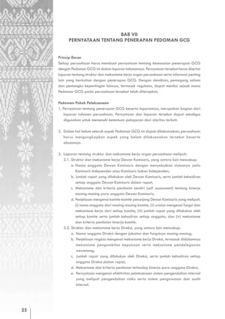 BAB VII
           PERNYATAAN TENTANG PENERAPAN PEDOMAN GCG


     Prinsip Dasar
     Setiap perusahaan harus membuat pernyataan tentang kesesuaian penerapan GCG
     dengan Pedoman GCG ini dalam laporan tahunannya. Pernyataan tersebut harus disertai
     laporan tentang struktur dan mekanisme kerja organ perusahaan serta informasi penting
     lain yang berkaitan dengan penerapan GCG. Dengan demikian, pemegang saham
     dan pemangku kepentingan lainnya, termasuk regulator, dapat menilai sejauh mana
     Pedoman GCG pada perusahaan tersebut telah diterapkan.

     Pedoman Pokok Pelaksanaan
     1. Pernyataan tentang penerapan GCG beserta laporannya, merupakan bagian dari
         laporan tahunan perusahaan. Pernyataan dan laporan tersebut dapat sekaligus
         digunakan untuk memenuhi ketentuan pelaporan dari otoritas terkait.

     2. Dalam hal belum seluruh aspek Pedoman GCG ini dapat dilaksanakan, perusahaan
        harus mengungkapkan aspek yang belum dilaksanakan tersebut beserta
        alasannya.

     3. Laporan tentang struktur dan mekanisme kerja organ perusahaan meliputi:
        3.1. Struktur dan mekanisme kerja Dewan Komisaris, yang antara lain mencakup:
             a. Nama anggota Dewan Komisaris dengan menyebutkan statusnya yaitu
                Komisaris Independen atau Komisaris bukan Independen;
             b. Jumlah rapat yang dilakukan oleh Dewan Komisaris, serta jumlah kehadiran
                setiap anggota Dewan Komisaris dalam rapat;
             c. Mekanisme dan kriteria penilaian sendiri (self assessment) tentang kinerja
                masing-masing para anggota Dewan Komisaris;
             d. Penjelasan mengenai komite-komite penunjang Dewan Komisaris yang meliputi:
                (i) nama anggota dari masing-masing komite; (ii) uraian mengenai fungsi dan
                mekanisme kerja dari setiap komite; (iii) jumlah rapat yang dilakukan oleh
                setiap komite serta jumlah kehadiran setiap anggota; dan (iv) mekanisme
                dan kriteria penilaian kinerja komite.
        3.2. Struktur dan mekanisme kerja Direksi, yang antara lain mencakup:
             a. Nama anggota Direksi dengan jabatan dan fungsinya masing-masing;
             b. Penjelasan ringkas mengenai mekanisme kerja Direksi, termasuk didalamnya
                mekanisme pengambilan keputusan serta mekanisme pendelegasian
                wewenang;
             c. Jumlah rapat yang dilakukan oleh Direksi, serta jumlah kehadiran setiap
                anggota Direksi dalam rapat;
             d. Mekanisme dan kriteria penilaian terhadap kinerja para anggota Direksi;
             e. Pernyataan mengenai efektivitas pelaksanaan sistem pengendalian internal
                yang meliputi pengendalian risiko serta sistem pengawasan dan audit
                internal.




25
 
