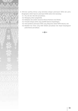 4. Informasi penting lainnya yang berkaitan dengan penerapan GCG dan perlu
   diungkapkan dalam laporan penerapan GCG antara lain mencakup:
   4.1. Visi, misi dan nilai-nilai perusahaan;
   4.2. Pemegang saham pengendali;
   4.3. Kebijakan dan jumlah remunerasi Dewan Komisaris dan Direksi;
   4.4. Transaksi dengan pihak yang memiliki benturan kepentingan;
   4.5. Hasil penilaian penerapan GCG yang dilaporkan dalam RUPS tahunan; dan
   4.6. Kejadian luar biasa yang telah dialami perusahaan dan dapat berpengaruh
        pada kinerja perusahaan.




                                                                            26
 