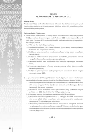 BAB VIII
                     PEDOMAN PRAKTIS PENERAPAN GCG

     Prinsip Dasar
     Pelaksanaan GCG perlu dilakukan secara sistematis dan berkesinambungan. Untuk
     itu diperlukan pedoman praktis yang dapat dijadikan acuan oleh perusahaan dalam
     melaksanakan penerapan GCG.

     Pedoman Pokok Pelaksanaan
     1. Dalam rangka penerapan GCG, masing-masing perusahaan harus menyusun pedoman
         GCG perusahaan dengan mengacu pada Pedoman GCG ini dan Pedoman Sektoral
         (bila ada). Pedoman GCG perusahaan tersebut mencakup sekurang-kurangnya hal-
         hal sebagai berikut:
         1.1. Visi, misi dan nilai-nilai perusahaan;
         1.2. Kedudukan dan fungsi RUPS, Dewan Komisaris, Direksi, komite penunjang Dewan
              Komisaris, dan pengawasan internal;
         1.3. Kebijakan untuk memastikan terlaksananya fungsi setiap organ perusahaan
              secara efektif;
         1.4. Kebijakan untuk memastikan terlaksananya akuntabilitas, pengendalian internal
              yang efektif dan pelaporan keuangan yang benar;
         1.5. Pedoman perilaku yang didasarkan pada nilai-nilai perusahaan dan etika
              bisnis;
         1.6. Sarana pengungkapan informasi untuk pemegang saham dan pemangku
              kepentingan lainnya;
         1.7. Kebijakan penyempurnaan berbagai peraturan perusahaan dalam rangka
              memenuhi prinsip GCG.

     2. Agar pelaksanaan GCG dapat berjalan efektif, diperlukan proses keikutsertaan
        semua pihak dalam perusahaan. Untuk itu diperlukan tahapan sebagai berikut:
        2.1. Membangun pemahaman, kepedulian dan komitmen untuk melaksanakan GCG
             oleh semua anggota Direksi dan Dewan Komisaris, serta Pemegang Saham
             Pengendali, dan semua karyawan;
        2.2. Melakukan kajian terhadap kondisi perusahaan yang berkaitan dengan
             pelaksanaan GCG dan tindakan korektif yang diperlukan;
        2.3. Menyusun program dan pedoman pelaksanaan GCG perusahaan;
        2.4. Melakukan internalisasi pelaksanaan GCG sehingga terbentuk rasa memiliki
             dari semua pihak dalam perusahaan, serta pemahaman atas pelaksanaan
             pedoman GCG dalam kegiatan sehari-hari;
        2.5. Melakukan penilaian sendiri atau dengan menggunakan jasa pihak eksternal
             yang independen untuk memastikan penerapan GCG secara berkesinambungan.
             Hasil penilaian tersebut diungkapkan dalam laporan tahunan dan dilaporkan
             dalam RUPS tahunan.




27
 