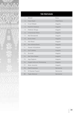 TIM PENYUSUN
 1.   Binhadi                              Ketua

 2.   Yunus Husein                         Wakil Ketua

 3.   Irwan Habsjah                        Anggota

 4.   Fred B G Tumbuan                     Anggota

 5.   Hotbonar Sinaga                      Anggota

 6.   A Partomuan Pohan                    Anggota

 7.   Rusli Simanjuntak                    Anggota

 8.   Anwar Isham                          Anggota

 9.   Azis Sanuri                          Anggota

10.   Mas Achmad Daniri                    Anggota

11.   Hoesein Wiriadinata                  Anggota

12.   Jos F Luhukay                        Anggota

13.   Suwartini                            Anggota

14.   Heri Yana Sutisna                    Anggota

15.   Agus Sugiarto                        Anggota

16.   Angela Indirawati Simatupang         Anggota

17.   Ratna Januarita                      Anggota

18.   Dadi Krismatono                      Sekretariat

19.   Ni Nyoman Puspani                    Sekretariat

20.   Yogie Maharesi                       Sekretariat




                                                         28
 