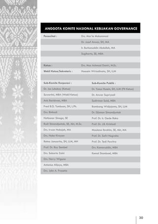 ANGGOTA KOMITE NASIONAL KEBIJAKAN GOVERNANCE
Penasihat :                      Drs. Mar’ie Muhammad

                                 Dr. Jusuf Anwar, SH, MA

                                 Ir. Burhanuddin Abdullah, MA

                                 Sugiharto, SE, MBA


Ketua :                          Drs. Mas Achmad Daniri, M.Ec.

Wakil Ketua/Sekretaris :         Hoesein Wiriadinata, SH, LLM



Sub-Komite Korporasi :                   Sub-Komite Publik :
Dr. Jos Luhukay (Ketua)                  Dr. Yunus Husein, SH, LLM (Plt Ketua)
Suwartini, MBA (Wakil Ketua)             Dr. Anwar Supriyadi
Anis Baridwan, MBA                       Sudirman Said, MBA
Fred B.G. Tumbuan, SH, L.Ph.             Bambang Widjojanto, SH, LLM
Drs. Binhadi                             Dr. Djisman Simandjuntak
Hotbonar Sinaga, SE                      Prof. Dr. Ir. Gede Raka
Rusli Simandjuntak, SE, Akt, M.Sc.       Prof. Dr. J.B. Kristiadi
Drs. Irwan Habsjah, MA                   Maulana Ibrahim, SE, Akt, MA
Drs. Noke Kiroyan                        Prof. Dr. Safri Nugraha
Ratna Januarita, SH, LLM, MH             Prof. Dr. Tedi Pawitra
Prof. Dr. Roy Sembel                     Drs. Komaruddin, MBA
Drs. Subarto Zaini                       Kemal Stamboel, MBA
Drs. Harry Wiguna

Antonius Alijoyo, MBA

Drs. John A. Prasetio




                                                                                 30
 