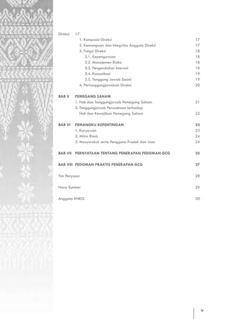 Direksi   17
                   1. Komposisi Direksi                          17
                   2. Kemampuan dan Integritas Anggota Direksi   17
                   3. Fungsi Direksi                             18
                       3.1. Kepengurusan                         18
                       3.2. Manajemen Risiko                     18
                       3.3. Pengendalian Internal                18
                       3.4. Komunikasi                           19
                       3.5. Tanggung Jawab Sosial                19
                   4. Pertanggungjawaban Direksi                 20

       BAB V     PEMEGANG SAHAM
                 1. Hak dan Tanggungjawab Pemegang Saham         21
                 2. Tanggungjawab Perusahaan terhadap
                    Hak dan Kewajiban Pemegang Saham             22

       BAB VI    PEMANGKU KEPENTINGAN                            23
                 1. Karyawan                                     23
                 2. Mitra Bisnis                                 24
	                3. Masyarakat serta Pengguna Produk dan Jasa    24

       BAB VII PERNYATAAN TENTANG PENERAPAN PEDOMAN GCG          25

       BAB VIII PEDOMAN PRAKTIS PENERAPAN GCG                    27

       Tim Penyusun                                              28

       Nara Sumber                                               29

       Anggota KNKG                                              30




				




                                                                      v
 