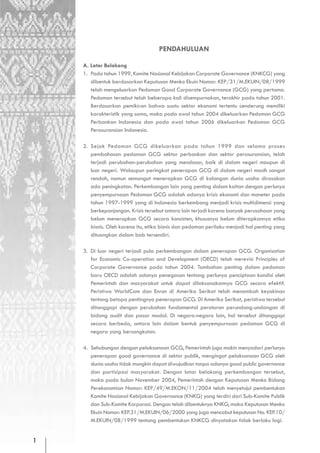 PENDAHULUAN

    A. Latar Belakang
    1. Pada tahun 1999, Komite Nasional Kebijakan Corporate Governance (KNKCG) yang
       dibentuk berdasarkan Keputusan Menko Ekuin Nomor: KEP/31/M.EKUIN/08/1999
       telah mengeluarkan Pedoman Good Corporate Governance (GCG) yang pertama.
       Pedoman tersebut telah beberapa kali disempurnakan, terakhir pada tahun 2001.
       Berdasarkan pemikiran bahwa suatu sektor ekonomi tertentu cenderung memiliki
       karakteristik yang sama, maka pada awal tahun 2004 dikeluarkan Pedoman GCG
       Perbankan Indonesia dan pada awal tahun 2006 dikeluarkan Pedoman GCG
       Perasuransian Indonesia.

    2. Sejak Pedoman GCG dikeluarkan pada tahun 1999 dan selama proses
       pembahasan pedoman GCG sektor perbankan dan sektor perasuransian, telah
       terjadi perubahan-perubahan yang mendasar, baik di dalam negeri maupun di
       luar negeri. Walaupun peringkat penerapan GCG di dalam negeri masih sangat
       rendah, namun semangat menerapkan GCG di kalangan dunia usaha dirasakan
       ada peningkatan. Perkembangan lain yang penting dalam kaitan dengan perlunya
       penyempurnaan Pedoman GCG adalah adanya krisis ekonomi dan moneter pada
       tahun 1997-1999 yang di Indonesia berkembang menjadi krisis multidimensi yang
       berkepanjangan. Krisis tersebut antara lain terjadi karena banyak perusahaan yang
       belum menerapkan GCG secara konsisten, khususnya belum diterapkannya etika
       bisnis. Oleh karena itu, etika bisnis dan pedoman perilaku menjadi hal penting yang
       dituangkan dalam bab tersendiri.

    3. Di luar negeri terjadi pula perkembangan dalam penerapan GCG. Organisation
       for Economic Co-operation and Development (OECD) telah merevisi Principles of
       Corporate Governance pada tahun 2004. Tambahan penting dalam pedoman
       baru OECD adalah adanya penegasan tentang perlunya penciptaan kondisi oleh
       Pemerintah dan masyarakat untuk dapat dilaksanakannya GCG secara efektif.
       Peristiwa WorldCom dan Enron di Amerika Serikat telah menambah keyakinan
       tentang betapa pentingnya penerapan GCG. Di Amerika Serikat, peristiwa tersebut
       ditanggapi dengan perubahan fundamental peraturan perundang-undangan di
       bidang audit dan pasar modal. Di negara-negara lain, hal tersebut ditanggapi
       secara berbeda, antara lain dalam bentuk penyempurnaan pedoman GCG di
       negara yang bersangkutan.

    4. Sehubungan dengan pelaksanaan GCG, Pemerintah juga makin menyadari perlunya
       penerapan good governance di sektor publik, mengingat pelaksanaan GCG oleh
       dunia usaha tidak mungkin dapat diwujudkan tanpa adanya good public governance
       dan partisipasi masyarakat. Dengan latar belakang perkembangan tersebut,
       maka pada bulan November 2004, Pemerintah dengan Keputusan Menko Bidang
       Perekonomian Nomor: KEP/49/M.EKON/11/2004 telah menyetujui pembentukan
       Komite Nasional Kebijakan Governance (KNKG) yang terdiri dari Sub-Komite Publik
       dan Sub-Komite Korporasi. Dengan telah dibentuknya KNKG, maka Keputusan Menko
       Ekuin Nomor: KEP.31/M.EKUIN/06/2000 yang juga mencabut keputusan No. KEP.10/
       M.EKUIN/08/1999 tentang pembentukan KNKCG dinyatakan tidak berlaku lagi.


1
 