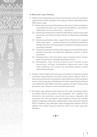 B. Maksud dan Tujuan Pedoman
5. Pedoman Umum Good Corporate Governance Indonesia yang untuk selanjutnya
   disebut Pedoman GCG merupakan acuan bagi perusahaan untuk melaksanakan
   GCG dalam rangka:
   5.1. Mendorong tercapainya kesinambungan perusahaan melalui pengelolaan
         yang didasarkan pada asas transparansi, akuntabilitas, responsibilitas,
         independensi serta kewajaran dan         kesetaraan.
   5.2. Mendorong pemberdayaan fungsi dan kemandirian masing-masing organ
         perusahaan, yaitu Dewan Komisaris, Direksi dan Rapat Umum Pemegang
         Saham.
   5.3. Mendorong pemegang saham, anggota Dewan Komisaris dan anggota
         Direksi agar dalam       membuat keputusan dan menjalankan tindakannya
         dilandasi oleh nilai moral yang tinggi dan kepatuhan terhadap peraturan
         perundang-undangan.
   5.4. Mendorong timbulnya kesadaran dan tanggung jawab sosial perusahaan
         terhadap masyarakat dan kelestarian lingkungan terutama di sekitar
         perusahaan.
   5.5. Mengoptimalkan nilai perusahaan bagi pemegang saham dengan
         tetap memperhatikan pemangku kepentingan lainnya.
   5.6. Meningkatkan daya saing perusahaan secara nasional maupun
         internasional, sehingga meningkatkan kepercayaan pasar yang
         dapat mendorong arus investasi dan pertumbuhan ekonomi nasional
         yang berkesinambungan.

6. Pedoman GCG ini dikeluarkan bagi semua perusahaan di Indonesia termasuk
   perusahaan yang beroperasi atas dasar prinsip syariah. Pedoman GCG ini,
   yang memuat prinsip dasar dan pedoman pokok pelaksanaan GCG, merupakan
   standar minimal yang akan ditindaklanjuti dan dirinci dalam Pedoman Sektoral
   yang dikeluarkan oleh KNKG. Berdasarkan pedoman tersebut, masing-masing
   perusahaan perlu membuat manual yang lebih operasional.

7. Perusahaan yang sahamnya telah tercatat di bursa efek, perusahaan negara,
   perusahaan daerah, perusahaan yang menghimpun dan mengelola dana
   masyarakat, dan perusahaan yang produk atau jasanya digunakan oleh
   masyarakat luas, serta perusahaan yang mempunyai dampak luas terhadap
   kelestarian lingkungan, diharapkan menjadi pelopor dalam penerapan Pedoman
   GCG ini. Regulator juga diharapkan dapat menggunakan Pedoman GCG ini
   sebagai acuan dalam menyusun peraturan terkait serta sanksi yang perlu
   dikenakan.




                                                                              2
 