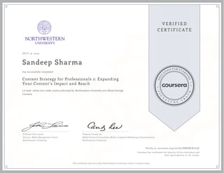 JULY 13, 2015
Sandeep Sharma
Content Strategy for Professionals 2: Expanding
Your Content’s Impact and Reach
a 6 week online non-credit course authorized by Northwestern University and offered through
Coursera
has successfully completed
Professor John Lavine
Director, Media Management Center
Northwestern University
Professor Candy Lee
Medill School of Journalism, Media, Integrated Marketing Communications
Northwestern University
Verify at coursera.org/verify/EMDREH7L9F
Coursera has confirmed the identity of this individual and
their participation in the course.
This certificate does not confer Northwestern University credit or student status.
 