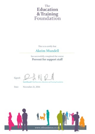 This is to certify that
has successfully completed the course
Prevent for support staff
Signed:
Date: November 21, 2016
Akeim Mundell
David Russell Chief Executive, Education and Training Foundation
............................................................................................................................................................................
www.etfoundation.co.uk
Powered by TCPDF (www.tcpdf.org)
 