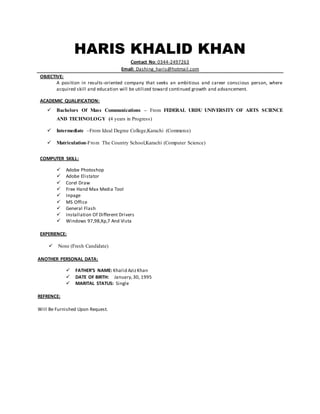 HARIS KHALID KHAN 
Contact No: 0344-2497263 
Email: Dashing_haris@hotmail.com 
OBJECTIVE: 
A position in results -oriented company that seeks an ambitious and career conscious person, where 
acquired skill and education will be utilized toward continued growth and advancement. 
ACADEMIC QUALIFICATION: 
 Bachelors Of Mass Communications – From FEDERAL URDU UNIVERSITY OF ARTS SCIENCE 
AND TECHNOLOGY (4 years in Progress) 
 Intermediate –From Ideal Degree College,Karachi (Commerce) 
 Matriculation-From The Country School,Karachi (Computer Science) 
COMPUTER SKILL: 
 Adobe Photoshop 
 Adobe Elistator 
 Corel Draw 
 Free Hand Max Media Tool 
 Inpage 
 MS Office 
 General Flash 
 Installation Of Different Drivers 
 Windows 97,98,Xp,7 And Vista 
EXPERIENCE: 
 None (Fresh Candidate) 
ANOTHER PERSONAL DATA: 
 FATHER’S NAME: Khalid Aziz Khan 
 DATE OF BIRTH: January, 30, 1995 
 MARITAL STATUS: Single 
REFRENCE: 
Will Be Furnished Upon Request. 
