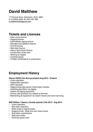 David Matthew
17 Piccone Drive, Edmonton, QLD, 4869
H: 07)4055 4529, M: 0427 691 980
k.matthew4@bigpond.com
Tickets and Licences
• Open crane licence.
• Dogging licence.
• Intermediate rigging licence.
• Elevated work platform licence.
• Fork lift licence.
• Skid steer licence.
• Heavy rigid drivers licence.
• Construction white card.
• Working at heights.
• Conﬁned space.
• CTQ001-Certiﬁcate II in construction.
Employment History
Wenco OSOS (Tan Burrup project) Aug 2014 - Present
• Crane operation.
• Telehandler operation.
• EWP operation.
• Rigging large pipe spools inside large modules.
• Assisting pipe ﬁtters via rigging.
• Inspect all rigging equipment.
• Ensure safe practices are utilised at all times.
• Maintaining all equipment via restart checks and some servicing.
BHP Billiton / Gemco ( Groote eylandt ) Feb 2013 - Aug 2014
• Crane operation.
• Skid steer operation.
• Wide range of rigging duties.
• Dogging small , large and over head cranes.
• Shut down maintenance.
• Spill crew duties.
• Conﬁned space work.
 