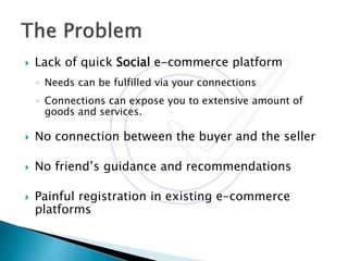 Lack of quick Social e-commerce platform
◦ Needs can be fulfilled via your connections
◦ Connections can expose you to extensive amount of
goods and services.
 No connection between the buyer and the seller
 No friend’s guidance and recommendations
 Painful registration in existing e-commerce
platforms
 