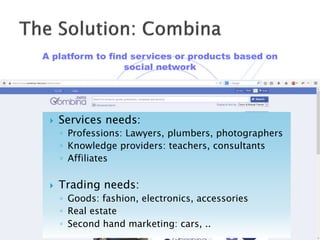 A platform to find services or products based on
social network
 Services needs:
◦ Professions: Lawyers, plumbers, photographers
◦ Knowledge providers: teachers, consultants
◦ Affiliates
 Trading needs:
◦ Goods: fashion, electronics, accessories
◦ Real estate
◦ Second hand marketing: cars, ..
 