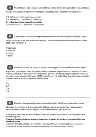 38 Pacientes que irão realizar esplenectomia eletiva devem ser vacinados 15 dias antes da
cirurgia para evitar, principalmente infecções causadas pelos seguintes microrganismos:
A) C. diphtheriae, H. in uenzae, S. pneumoniae
B) N. meningitidis, C. diphtheriae, S. pneumoniae
C) H. in uenzae, S. pneumoniae, N. meningitidis
D) Enterococcus sp., C. diphtheriae, N. meningitidis
39 A rejeição de um transplante pode ser classi cada em quatro tipos, de acordo com o
tempo transcorrido e o mecanismo de rejeição. Um transplante que sofreu rejeição duas horas
após a sua realização é:
A) hiperaguda
B) acelerada
C) crônica
D) aguda
40 Paciente, 20 anos de idade, dá entrada na emergência com queixa de dor em região
epigástrica que migrou para a fossa iliaca direita, anorexia, nega náuseas ou vômitos. Durante o
exame, apresenta-se febril, com descompressão dolorosa em fossa iliaca direita sem defesa ou
plastrão, exame laboratorial mostra 16000 leucócitos e 11% de bastões. Considerando à suspeita
diagnóstica de apendicite, o escore de Alvarado é:
A) 6
B) 7
C) 8
D) 9
41 Durante o período gestacional ocorrem alterações siológicas necessárias para o
adequado crescimento e desenvolvimento do feto e para proteção da mãe. As principais
alterações hemodinâmicas siológicas observadas durante a gestação são:
A) redução do débito cardíaco e do volume de sangue, e o aumento da resistência vascular periférica e da
pressão sanguínea.
B) aumento do débito cardíaco e do volume de sangue, e a redução da resistência vascular periférica e da
pressão sanguínea.
C) aumento do débito cardíaco e da resistência vascular periférica, e o aumento da pressão sanguínea.
D) redução do volume de sangue e da pressão sanguínea, e o aumento do débito cardíaco
 