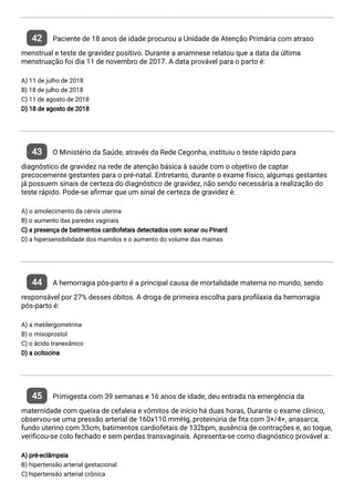 42 Paciente de 18 anos de idade procurou a Unidade de Atenção Primária com atraso
menstrual e teste de gravidez positivo. Durante a anamnese relatou que a data da última
menstruação foi dia 11 de novembro de 2017. A data provável para o parto é:
A) 11 de julho de 2018
B) 18 de julho de 2018
C) 11 de agosto de 2018
D) 18 de agosto de 2018
43 O Ministério da Saúde, através da Rede Cegonha, instituiu o teste rápido para
diagnóstico de gravidez na rede de atenção básica à saúde com o objetivo de captar
precocemente gestantes para o pré-natal. Entretanto, durante o exame físico, algumas gestantes
já possuem sinais de certeza do diagnóstico de gravidez, não sendo necessária a realização do
teste rápido. Pode-se a rmar que um sinal de certeza de gravidez é:
A) o amolecimento da cérvix uterina
B) o aumento das paredes vaginais
C) a presença de batimentos cardiofetais detectados com sonar ou Pinard
D) a hipersensibilidade dos mamilos e o aumento do volume das mamas
44 A hemorragia pós-parto é a principal causa de mortalidade materna no mundo, sendo
responsável por 27% desses óbitos. A droga de primeira escolha para pro laxia da hemorragia
pós-parto é:
A) a metilergometrina
B) o misoprostol
C) o ácido tranexânico
D) a ocitocina
45 Primigesta com 39 semanas e 16 anos de idade, deu entrada na emergência da
maternidade com queixa de cefaleia e vômitos de início há duas horas, Durante o exame clínico,
observou-se uma pressão arterial de 160x110 mmHg, proteinúria de ta com 3+/4+, anasarca,
fundo uterino com 33cm, batimentos cardiofetais de 132bpm, ausência de contrações e, ao toque,
veri cou-se colo fechado e sem perdas transvaginais. Apresenta-se como diagnóstico provável a:
A) pré-eclâmpsia
B) hipertensão arterial gestacional
C) hipertensão arterial crônica
 