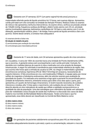D) eclâmpsia
46 Gestante com 37 semanas, G2 P1 (um parto vaginal há três anos) procurou a
maternidade referindo perda de líquido amniótico há 12 horas, sem queixas álgicas. Apresentou
cartão pré-natal com oito consultas na Unidade de Atenção Primária. Realizou todos os exames
de rotina e não apresentou nenhuma intercorrência. Ao exame clínico, veri cou-se pressão arterial
de 120x80 mmHg, frequência cardíaca de 88 bpm, afebril, fundo uterino com 35 cm, atividade
uterina (contrações) esparsas, batimentos cardiofetais de 152 bpm e colo uterino com 2 cm de
dilatação, apresentação cefálica, plano 1 de Hodge, franca perda de líquido amniótico claro com
grumos. Diante desse cenário, a conduta mais adequada é:
A) cesariana devido a bolsa rota
B) indução do trabalho de parto
C) amniocentese para avaliação da maturidade
D) corticoterapia para maturidade pulmonar
47 Gestante de 17 anos de idade, com 34 semanas apresentou quadro de crise convulsiva
em via pública. A cerca de 100m do ocorrido havia uma Unidade de Pronto Atendimento (UPA),
que a socorreu. A gestante estava sem acompanhante e sem cartão pré-natal. Contudo, foi
atendida com medidas básicas de suporte à vida e medicada com uma ampola de diazepan
intramuscular. A seguir foi solicitada a transferência para maternidade referência da região, fato
que ocorreu três horas após a entrada da usuária na UPA. Ao chegar à maternidade a gestante
encontrava-se comatosa, hipertensa (PA de 180x110mmHg) em anasarca, necessitando de
suporte intensivo. O feto encontrava-se vivo, com bradicardia (100bpm). A equipe optou por iniciar
sulfato de magnésio e hidralazina endovenosa, além de solicitar exames para avaliação da
gravidade do quadro. Foi realizada uma cesariana e logo após a paciente foi encaminhada para a
unidade de tratamento intensivo, entretanto evoluiu para óbito cinco dias após o parto, pois
apresentou um quadro de hemorragia intracraniana. O recém-nascido necessitou de cuidados
intensivos e recebeu alta 14 dias após o nascimento, sob cuidados da avó materna. O fato
descrito aborda um dos indicadores de saúde que re ete a realidade socioeconômica e a
qualidade de vida da população. Uma das estratégias que o Ministério da Saúde vem adotando
para dar visibilidade a essa situação de saúde das mulheres é a discussão dos casos de óbito
materno nos Comitês de Mortalidade Materna Municipais. Tendo como base o que foi
apresentado, esse óbito deverá ser classi cado no Comitê de Óbito Materno como:
A) óbito materno direto
B) óbito materno indireto
C) óbito materno tardio
D) óbito não materno
48 Em gestações de pacientes sabidamente soropositivas para HIV, as intervenções
realizadas adequadamente durante o pré-natal, o parto e a amamentação, reduzem o risco de
 