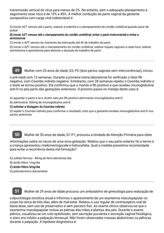 transmissão vertical do vírus para menos de 2%. No entanto, sem o adequado planejamento e
seguimento esse risco é de 15% a 45%. A melhor condução do parto vaginal da gestante
soropositiva com carga viral indetectável é:
A) iniciar AZT venoso até o parto, realizar a ordenha e o clampeamento do cordão umbilical quando parar de
pulsar
B) iniciar AZT venoso até o clampeamento do cordão umibilical, evitar o parto instrumental e evitar a
amniotomia
C) iniciar o AZT venoso do momento da internação até 4h de trabalho de parto
D) iniciar o AZT venoso até o clampeamento do cordão umbilical, realizar toques vaginais a cada hora, realizar
amniotomia e episiotomia para abreviar a duração do trabalho de parto.
49 Mulher com 33 anos de idade, G3, P2 (dois partos vaginais sem intercorrências), iniciou
o pré-natal com 13 semanas. Durante a primeira rotina laboratorial foi veri cado o fator Rh
negativo, com Coombs indireto negativo. Entretanto, com 28 semanas repetiu o Coombs indireto e
o teste se tornou positivo. Ela con rmou que o marido é Rh positivo e que recebeu imunoglobulina
anti-D no pós-parto das gestações anteriores. O próximo passo no manejo deste caso é:
A) aguardar o parto e se o recém nato por Rh positivo administrar imunoglobulina anti-D
B) administrar 300mg de imunoglobulina anti-D
C) solicitar a titulagem do Coombs indireto
D) repetir o Coombs indireto para con rmar o resultado, visto que a gestante recebeu imunoglobulina anti-D nos
partos anteriores
50 Mulher de 30 anos de idade, G1 P1, procurou a Unidade de Atenção Primária para obter
informações sobre os riscos de uma nova gestação. Relatou que o seu parto anterior foi a termo e
a criança apresentou mielomeningocele e hidrocefalia. Qual a medida preventiva recomendada
para evitar a recorrência desta má-formação?
A) sulfato ferroso - 40mg de ferro elementar/dia
B) ácido fólico 1mg/dia
C) ácido fólico 5mg/dia
D) polivitamínico diariamente
51 Mulher de 29 anos de idade procurou um ambulatório de ginecologia para realização de
colpocitologia oncótica anual e informou o aparecimento de um exanterma maculopapular no
corpo há cerca de três dias, além de mal-estar. Relatou o uso regular de contraceptivo oral de
baixa dose, sem uso de preservativo e sem parceiro xo. Ao exame clínico observou-se que o
exanterma maculopapular incluia as palmas das mãos e plantas dos pés. Durante o exame
pélvico, visualizou-se um colo epitelizado, sem secreção purulenta e secreção vaginal siológica,
o útero era indolor a palpação bimanual. Não foram observadas massas abdominais ou pélvicas
durante a palpação. A hipótese disgnóstica é:
 