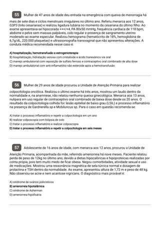 55 Mulher de 47 anos de idade deu entrada na emergência com queixa de menorragia há
mais de sete dias e ciclos menstruais irregulares no último ano. Referiu menarca aos 12 anos,
G3P3 (três cesarianas) e realizou ligadura tubária no momento da cesariana do último lho. Ao
exame apresentava-se hipocorada +++/+4, PA 80x50 mmHg, frequência cardiaca de 118 bpm,
abdome e pelve sem massas palpáveis, colo regular e presença de sangramento uterino
moderado ao exame especular. Realizou hemograma (hematócrito de 18%, hemoglobina de
6,7g/dL, 220.000 plaquetas) e ultrassonogra a transvaginal que não apresentou alterações. A
conduta médica recomendada nesse caso é:
A) hospitalização, hemotransfusão e estrogenioterapia
B) hospitalização, hidratação venosa com cristaloide e ácido tranexânico via oral
C) manejo ambulatorial com reposição de sulfato ferroso e contraceptivo oral combinado de alta dose
D) manejo ambulatorial com anti-in amatótio não esteroide após a hemotransfusão
56 Mulher de 29 anos de idade procurou a Unidade de Atenção Primária para realizar
colpocitologia oncótica. Realizou o ultimo exame há três anos, mostrou um laudo dentro da
normalidade e, na anamnese, não relatou nenhuma queixa ginecológica. Menarca aos 13 anos,
nulípara em uso regular de contraceptivo oral combinado de baixa dose desde os 20 anos. O
resultado da colpocitologia colhida foi: lesão epitelial de baixo grau (LSIL) e processo in amatório
na presença de Gardnerella sp e Mobiluncus sp. Para o caso em questão recomenda-se:
A) tratar o processo in amatório e repetir a colpocitologia em um ano
B) realizar colposcopia com biópsia de colo
C) tratar o processo in amatório e realizar colposcopia
D) tratar o processo in amatório e repetir a colpocitologia em seis meses
57 Adolescente de 16 anos de idade, com menarca aos 12 anos, procurou a Unidade de
Atenção Primaria, acompanhada da mãe, referindo amenorreia há nove meses. Paciente relatou
perda de peso de 12kg no último ano, devido a dietas hipocalóricas e hipoproteicas realizadas por
conta própia, pois tem muito medo de car obesa. Negou comorbidades, atividade sexual e uso
de medicações. Mostrou uma ressonância magnética de sela túrcica normal e dosagem de
prolactina e TSH dentro da normalidade. Ao exame, apresentou altura de 1,72 m e peso de 48 kg.
Não observou-se acne e nem acantose nigricans. O diagnóstico mais provável é:
A) síndrome de ovários policísticos
B) amenorreia hipotalâmica
C) síndrome de Asherman
D) amenorreia hipo sária
 