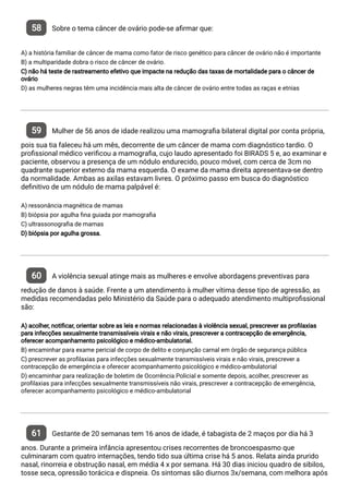 58 Sobre o tema câncer de ovário pode-se a rmar que:
A) a história familiar de câncer de mama como fator de risco genético para câncer de ovário não é importante
B) a multiparidade dobra o risco de câncer de ovário.
C) não há teste de rastreamento efetivo que impacte na redução das taxas de mortalidade para o câncer de
ovário
D) as mulheres negras têm uma incidência mais alta de câncer de ovário entre todas as raças e etnias
59 Mulher de 56 anos de idade realizou uma mamogra a bilateral digital por conta própria,
pois sua tia faleceu há um mês, decorrente de um câncer de mama com diagnóstico tardio. O
pro ssional médico veri cou a mamogra a, cujo laudo apresentado foi BIRADS 5 e, ao examinar e
paciente, observou a presença de um nódulo endurecido, pouco móvel, com cerca de 3cm no
quadrante superior externo da mama esquerda. O exame da mama direita apresentava-se dentro
da normalidade. Ambas as axilas estavam livres. O próximo passo em busca do diagnóstico
de nitivo de um nódulo de mama palpável é:
A) ressonância magnética de mamas
B) biópsia por agulha na guiada por mamogra a
C) ultrassonogra a de mamas
D) biópsia por agulha grossa.
60 A violência sexual atinge mais as mulheres e envolve abordagens preventivas para
redução de danos à saúde. Frente a um atendimento à mulher vítima desse tipo de agressão, as
medidas recomendadas pelo Ministério da Saúde para o adequado atendimento multipro ssional
são:
A) acolher, noti car, orientar sobre as leis e normas relacionadas à violência sexual, prescrever as pro laxias
para infecções sexualmente transmissíveis virais e não virais, prescrever a contracepção de emergência,
oferecer acompanhamento psicológico e médico-ambulatorial.
B) encaminhar para exame pericial de corpo de delito e conjunção carnal em órgão de segurança pública
C) prescrever as pro laxias para infecções sexualmente transmissíveis virais e não virais, prescrever a
contracepção de emergência e oferecer acompanhamento psicológico e médico-ambulatorial
D) encaminhar para realização de boletim de Ocorrência Policial e somente depois, acolher, prescrever as
pro laxias para infecções sexualmente transmissíveis não virais, prescrever a contracepção de emergência,
oferecer acompanhamento psicológico e médico-ambulatorial
61 Gestante de 20 semanas tem 16 anos de idade, é tabagista de 2 maços por dia há 3
anos. Durante a primeira infância apresentou crises recorrentes de broncoespasmo que
culminaram com quatro internações, tendo tido sua última crise há 5 anos. Relata ainda prurido
nasal, rinorreia e obstrução nasal, em média 4 x por semana. Há 30 dias iniciou quadro de sibilos,
tosse seca, opressão torácica e dispneia. Os sintomas são diurnos 3x/semana, com melhora após
 
