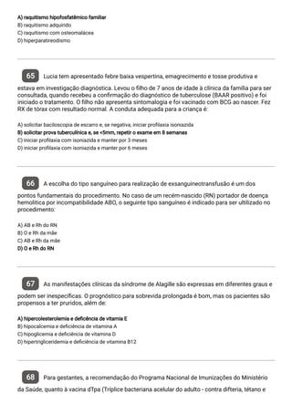 A) raquitismo hipofosfatêmico familiar
B) raquitismo adquirido
C) raquitismo com osteomalácea
D) hiperparatireodismo
65 Lucia tem apresentado febre baixa vespertina, emagrecimento e tosse produtiva e
estava em investigação diagnóstica. Levou o lho de 7 anos de idade à clínica da família para ser
consultada, quando recebeu a con rmação do diagnóstico de tuberculose (BAAR positivo) e foi
iniciado o tratamento. O lho não apresenta sintomalogia e foi vacinado com BCG ao nascer. Fez
RX de tórax com resultado normal. A conduta adequada para a criança é:
A) solicitar baciloscopia de escarro e, se negativa, iniciar pro laxia isoniazida
B) solicitar prova tuberculínica e, se <5mm, repetir o exame em 8 semanas
C) iniciar pro laxia com isoniazida e manter por 3 meses
D) iniciar pro laxia com isoniazida e manter por 6 meses
66 A escolha do tipo sanguíneo para realização de exsanguineotransfusão é um dos
pontos fundamentais do procedimento. No caso de um recém-nascido (RN) portador de doença
hemolitica por incompatibilidade ABO, o seguinte tipo sanguíneo é indicado para ser ultilizado no
procedimento:
A) AB e Rh do RN
B) O e Rh da mãe
C) AB e Rh da mãe
D) O e Rh do RN
67 As manifestações clínicas da síndrome de Alagille são expressas em diferentes graus e
podem ser inespecí cas. O prognóstico para sobrevida prolongada é bom, mas os pacientes são
propensos a ter pruridos, além de:
A) hipercolesterolemia e de cência de vitamia E
B) hipocalcemia e de ciência de vitamina A
C) hipoglicemia e de ciência de vitamina D
D) hipertrigliceridemia e de ciência de vitamina B12
68 Para gestantes, a recomendação do Programa Nacional de Imunizações do Ministério
da Saúde, quanto à vacina dTpa (Tríplice bacteriana acelular do adulto - contra difteria, tétano e
 