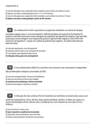 coqueluche), é:
A) não há indicação caso a gestante tenha recebido a vacina dTpa nos últimos 5 anos
B) aplicar uma dose a cada gestação entre a 1ª e a 19ª semana
C) não há indicação caso a gestante tenha recebido a vacina dTpa nos últimos 10 anos
D) aplicar uma dose a cada gestação a partir da 20ª semana
69 Um adolescente ictérico apresenta os seguintes resultados no exame de sangue:
sorologia negativa para o vírus da hepatite A, HBsAg (antígeno de superfície da hepatite B)
positivo, Anti-HBs (anticorpo contra antígeno de superfície da hepatite B) negativo, IgG anti-HBc
(anticorpo contra antígeno core hepatite B) positivo, IgM anti-HBc negativo e Anti-VHC PCR
(antivirus da hepatite C - reação em cadeia da polimerase) negativo. Os dados laboratoriais
apontam para:
A) infecção aguda pelo vírus da hepatite B
B) infecção anterior pelo vírus da hepatite B resolvida
C) imunização para hepatite B pela vacina
D) infecção crônica pelo vírus da hepatite B
70 O vírus Epstein-Barr (EBV) foi o primeiro vírus humano a ser associado à malignidade.
São proliferações malignas associadas ao EBV:
A) carcinoma hepatocelular e leucemia linfoblástica
B) sarcoma de Ewing e linfoma não Hodgkin
C) carcinoma de nasofaringe e linfoma de Burkitt
D) sarcoma de Kaposi e leucemia mieloide
71 A infecção do trato urinário (ITU) em lactentes se manifesta na maioria dos casos com
sintomas inespecí cos como: diarreia, baixo ganho ponderal, vômitos. A febre, por vezes, é a
única manifestação clínica. Nesse caso, consideram-se como fatores de risco para ITU na
infância:
A) sexo feminino e uretra curta
B) sexo masculino e ausência de circuncisão
C) disfunção vesical-intestinal e sexo feminino
D) re uxo vesicoureteral e hematúria microscópica
 
