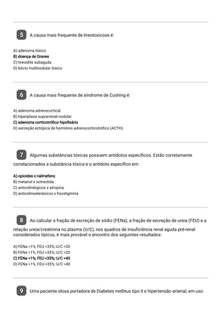 5 A causa mais frequente de tireotoxicose é:
A) adenoma tóxico
B) doença de Graves
C) tireoidite subaguda
D) bócio multinodular tóxico
6 A causa mais frequente de síndrome de Cushing é:
A) adenoma adrenocortical
B) hiperplasia suprarrenal nodular
C) adenoma corticotró co hipo sário
D) secreção ectópica de hormônio adrenocorticotró co (ACTH)
7 Algumas substâncias tóxicas possuem antídotos especí cos. Estão corretamente
correlacionados a substância tóxica e o antídoto especí co em:
A) opioides x nalmefeno
B) metanol x octreotida
C) anticolinérgicos x atropina
D) anticolinesterásicos x sostigmina
8 Ao calcular a fração de excreção de sódio (FENa), a fração de excreção de ureia (FEU) e a
relação ureia/creatinina no plasma (U/C), nos quadros de insu ciência renal aguda pré-renal
considerados típicos, é mais provável o encontro dos seguintes resultados:
A) FENa <1%; FEU <35%; U/C <20
B) FENa >1%; FEU >35%; U/C <20
C) FENa <1%; FEU <35%; U/C >40
D) FENa >1%; FEU <35%; U/C >40
9 Uma paciente idosa portadora de Diabetes mellitus tipo II e hipertensão arterial, em uso
 