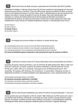 72 Menina de 8 anos de idade começou a apresentar há 5 dias febre alta (39,5°),cefaleia
retrorbitária e mialgia. A mãe da criança notou há 24 horas exantema maculopapular em face que
disseminou para tronco e membros. Procurou UPA porque, apesar da melhora da febre, a criança
está com dor abdominal intensa e vomitou várias vezes. A classi cação de risco do paciente com
dengue visa reduzir o tempo de espera no serviço de saúde. Para essa classi cação, são
utilizados os critérios da Política Nacional de Humanização do Ministério da Saúde e o
estadiamento da doença. Os dados de anamnese e exame físico serão usados para fazer esse
estadiamento e para orientar as medidas terapêuticas cabíveis. A classi cação nesse caso é:
A) azul: Grupo A
B) verde: Grupo B
C) amarelo: Grupo C
D) vermelho: Grupo D
73 Em relação aos tumores sólidos na infância, é correto a rmar que:
A) a manifestação clínica mais comum do tumor de Wilms é hipertensão arterial
B) o tumor do sistema nervoso central é o mais frequente na população pediátrica
C) a maioria dos pacientes com neuroblastoma são adolescentes do sexo masculino
D) a leucemia linfoblástica aguda corresponde ao maior percentual dos casos de Leucemia na infância
74 Lactente de 2 meses iniciou há 72 horas, febre baixa, tosse acompanhada de vômitos e
episódios de apneia. Nasceu prematuro, com 32 semanas de idade gestacional. Mãe e irmão com
tosse há 2 semanas. Ao exame, ausência de esforço respiratório, ausculta pulmonar normal,
FR=50 irpm e SatO₂=95% em ar ambiente. Hemograma com 30.000 leucócitos/mm³, 30%
neutró los, 5% bastões, 80% linfócitos, 8% monócitos e 1% esosinó los. Plaquetas normais. O
diagnóstico provável e a conduta hospitalar mais adequada para o caso, respectivamente, são:
A) bronquiolite, precauções aéreas e macrolídeo
B) coqueluche, precauções respiratórias e macrolídeo
C) coqueluche, precauções aéreas e penicilina cristalina
D) bronquiolite, precauções respiratórias e penicilina cristalina
75 Menino, lho de pais analfabetos que vieram do interior, foi examinado pela 1ª vez aos 4
meses quando seus pais chegaram ao Rio de Janeiro. Mãe relata que seu lho nasceu em casa e
que desde então ele cava cansadinho e arroxeado ao chorar, mamar e quando fazia força para
evacuar. Ao exame, constatou-se tinha sopro cardíaco à ausculta e o ecocardiograma con rmou
Tetralogia de Fallot. Nessa cardiopatia congênita pode-se encontrar a seguinte alteração:
 